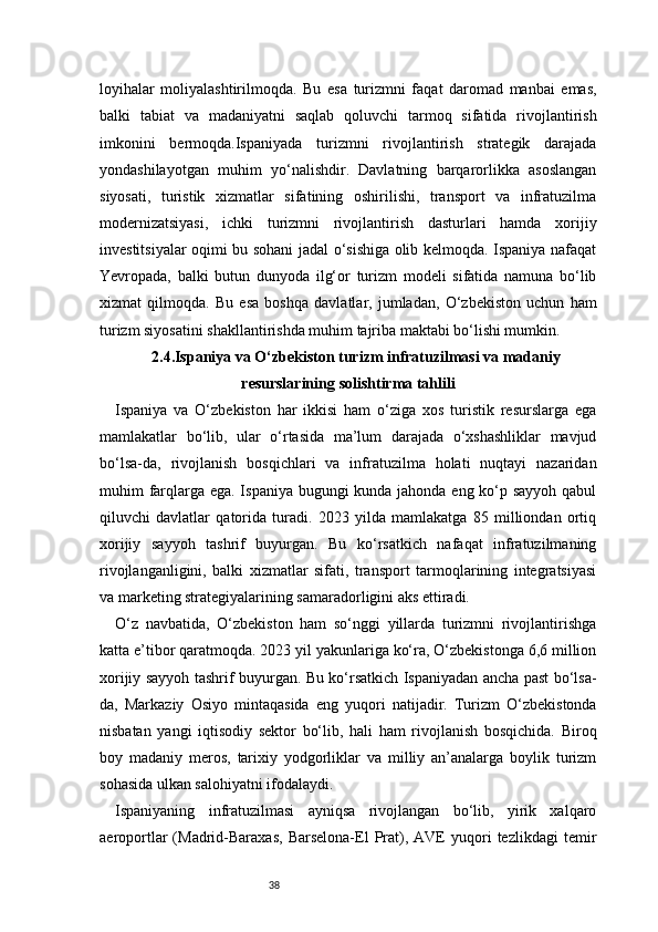 38loyihalar   moliyalashtirilmoqda.   Bu   esa   turizmni   faqat   daromad   manbai   emas,
balki   tabiat   va   madaniyatni   saqlab   qoluvchi   tarmoq   sifatida   rivojlantirish
imkonini   bermoqda.Ispaniyada   turizmni   rivojlantirish   strategik   darajada
yondashilayotgan   muhim   yo‘nalishdir.   Davlatning   barqarorlikka   asoslangan
siyosati,   turistik   xizmatlar   sifatining   oshirilishi,   transport   va   infratuzilma
modernizatsiyasi,   ichki   turizmni   rivojlantirish   dasturlari   hamda   xorijiy
investitsiyalar oqimi bu sohani jadal o‘sishiga olib kelmoqda. Ispaniya nafaqat
Yevropada,   balki   butun   dunyoda   ilg‘or   turizm   modeli   sifatida   namuna   bo‘lib
xizmat   qilmoqda.   Bu   esa   boshqa   davlatlar,   jumladan,   O‘zbekiston   uchun   ham
turizm siyosatini shakllantirishda muhim tajriba maktabi bo‘lishi mumkin.
2.4. Ispaniya va O‘zbekiston turizm infratuzilmasi va madaniy
resurslarining solishtirma tahlili
Ispaniya   va   O‘zbekiston   har   ikkisi   ham   o‘ziga   xos   turistik   resurslarga   ega
mamlakatlar   bo‘lib,   ular   o‘rtasida   ma’lum   darajada   o‘xshashliklar   mavjud
bo‘lsa-da,   rivojlanish   bosqichlari   va   infratuzilma   holati   nuqtayi   nazaridan
muhim farqlarga ega. Ispaniya bugungi  kunda jahonda eng ko‘p sayyoh  qabul
qiluvchi   davlatlar   qatorida   turadi.   2023   yilda   mamlakatga   85   milliondan   ortiq
xorijiy   sayyoh   tashrif   buyurgan.   Bu   ko‘rsatkich   nafaqat   infratuzilmaning
rivojlanganligini,   balki   xizmatlar   sifati,   transport   tarmoqlarining   integratsiyasi
va marketing strategiyalarining samaradorligini aks ettiradi.
O‘z   navbatida,   O‘zbekiston   ham   so‘nggi   yillarda   turizmni   rivojlantirishga
katta e’tibor qaratmoqda. 2023 yil yakunlariga ko‘ra, O‘zbekistonga 6,6 million
xorijiy sayyoh tashrif buyurgan. Bu ko‘rsatkich Ispaniyadan ancha past bo‘lsa-
da,   Markaziy   Osiyo   mintaqasida   eng   yuqori   natijadir.   Turizm   O‘zbekistonda
nisbatan   yangi   iqtisodiy   sektor   bo‘lib,   hali   ham   rivojlanish   bosqichida.   Biroq
boy   madaniy   meros,   tarixiy   yodgorliklar   va   milliy   an’analarga   boylik   turizm
sohasida ulkan salohiyatni ifodalaydi.
Ispaniyaning   infratuzilmasi   ayniqsa   rivojlangan   bo‘lib,   yirik   xalqaro
aeroportlar   (Madrid-Baraxas,   Barselona-El   Prat),  AVE   yuqori   tezlikdagi   temir 