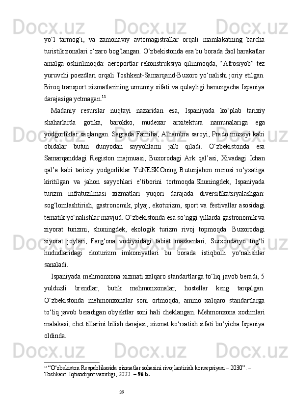 39yo‘l   tarmog‘i,   va   zamonaviy   avtomagistrallar   orqali   mamlakatning   barcha
turistik zonalari o‘zaro bog‘langan. O‘zbekistonda esa bu borada faol harakatlar
amalga   oshirilmoqda:   aeroportlar   rekonstruksiya   qilinmoqda,   “Afrosiyob”   tez
yuruvchi poezdlari orqali Toshkent-Samarqand-Buxoro yo‘nalishi joriy etilgan.
Biroq transport xizmatlarining umumiy sifati va qulayligi hanuzgacha Ispaniya
darajasiga yetmagan. 13
Madaniy   resurslar   nuqtayi   nazaridan   esa,   Ispaniyada   ko‘plab   tarixiy
shaharlarda   gotika,   barokko,   mudexar   arxitektura   namunalariga   ega
yodgorliklar saqlangan. Sagrada Familia, Alhambra saroyi, Prado muzeyi kabi
obidalar   butun   dunyodan   sayyohlarni   jalb   qiladi.   O‘zbekistonda   esa
Samarqanddagi   Registon   majmuasi,   Buxorodagi   Ark   qal’asi,   Xivadagi   Ichan
qal’a   kabi   tarixiy   yodgorliklar   YuNESKOning   Butunjahon   merosi   ro‘yxatiga
kiritilgan   va   jahon   sayyohlari   e’tiborini   tortmoqda.Shuningdek,   Ispaniyada
turizm   infratuzilmasi   xizmatlari   yuqori   darajada   diversifikatsiyalashgan:
sog‘lomlashtirish,  gastronomik, plyaj,  ekoturizm,  sport  va  festivallar  asosidagi
tematik yo‘nalishlar mavjud. O‘zbekistonda esa so‘nggi yillarda gastronomik va
ziyorat   turizmi,   shuningdek,   ekologik   turizm   rivoj   topmoqda.   Buxorodagi
ziyorat   joylari,   Farg‘ona   vodiysidagi   tabiat   maskanlari,   Surxondaryo   tog‘li
hududlaridagi   ekoturizm   imkoniyatlari   bu   borada   istiqbolli   yo‘nalishlar
sanaladi.
Ispaniyada mehmonxona xizmati xalqaro standartlarga to‘liq javob beradi, 5
yulduzli   brendlar,   butik   mehmonxonalar,   hostellar   keng   tarqalgan.
O‘zbekistonda   mehmonxonalar   soni   ortmoqda,   ammo   xalqaro   standartlarga
to‘liq javob beradigan obyektlar soni hali cheklangan. Mehmonxona xodimlari
malakasi, chet tillarini bilish darajasi, xizmat ko‘rsatish sifati bo‘yicha Ispaniya
oldinda.
13
  “O‘zbekiston Respublikasida xizmatlar sohasini rivojlantirish konsepsiyasi – 2030”. – 
Toshkent: Iqtisodiyot vazirligi, 2022. –  96 b. 