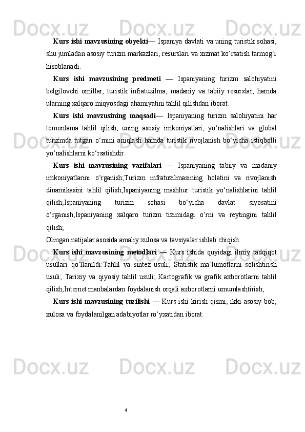 4Kurs ishi mavzusining obyekti — Ispaniya davlati va uning turistik sohasi,
shu jumladan asosiy turizm markazlari, resurslari va xizmat ko‘rsatish tarmog‘i
hisoblanadi.
Kurs   ishi   mavzusining   predmeti   —   Ispaniyaning   turizm   salohiyatini
belgilovchi   omillar,   turistik   infratuzilma,   madaniy   va   tabiiy   resurslar,   hamda
ularning xalqaro miqyosdagi ahamiyatini tahlil qilishdan iborat.
Kurs   ishi   mavzusining   maqsadi —   Ispaniyaning   turizm   salohiyatini   har
tomonlama   tahlil   qilish,   uning   asosiy   imkoniyatlari,   yo‘nalishlari   va   global
turizmda   tutgan   o‘rnini   aniqlash   hamda   turistik   rivojlanish   bo‘yicha   istiqbolli
yo‘nalishlarni ko‘rsatishdir.
Kurs   ishi   mavzusining   vazifalari   —   Ispaniyaning   tabiiy   va   madaniy
imkoniyatlarini   o‘rganish;Turizm   infratuzilmasining   holatini   va   rivojlanish
dinamikasini   tahlil   qilish;Ispaniyaning   mashhur   turistik   yo‘nalishlarini   tahlil
qilish;Ispaniyaning   turizm   sohasi   bo‘yicha   davlat   siyosatini
o‘rganish;Ispaniyaning   xalqaro   turizm   tizimidagi   o‘rni   va   reytingini   tahlil
qilish;
Olingan natijalar asosida amaliy xulosa va tavsiyalar ishlab chiqish.
Kurs   ishi   mavzusining   metodlari   —   Kurs   ishida   quyidagi   ilmiy   tadqiqot
usullari   qo‘llanildi:Tahlil   va   sintez   usuli ;   Statistik   ma’lumotlarni   solishtirish
usuli ;   Tarixiy   va   qiyosiy   tahlil   usuli ;   Kartografik   va   grafik   axborotlarni   tahlil
qilish ; Internet manbalardan foydalanish orqali axborotlarni umumlashtirish ;
Kurs ishi mavzusining tuzilishi   —   Kurs ishi  kirish qismi, ikki asosiy bob,
xulosa va foydalanilgan adabiyotlar ro‘yxatidan iborat.