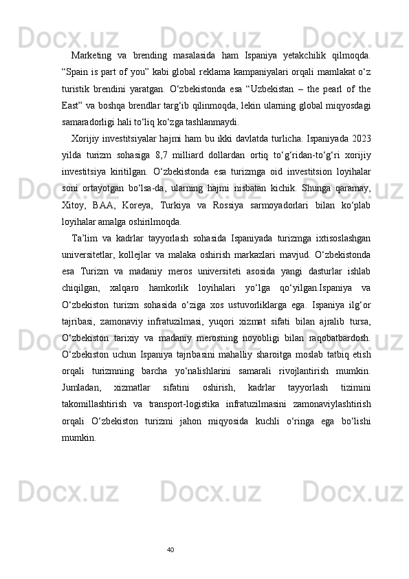 40Marketing   va   brending   masalasida   ham   Ispaniya   yetakchilik   qilmoqda.
“Spain is part of you” kabi global reklama kampaniyalari orqali mamlakat o‘z
turistik   brendini   yaratgan.   O‘zbekistonda   esa   “Uzbekistan   –   the   pearl   of   the
East” va boshqa brendlar targ‘ib qilinmoqda, lekin ularning global miqyosdagi
samaradorligi hali to‘liq ko‘zga tashlanmaydi.
Xorijiy investitsiyalar hajmi ham bu ikki davlatda turlicha. Ispaniyada 2023
yilda   turizm   sohasiga   8,7   milliard   dollardan   ortiq   to‘g‘ridan-to‘g‘ri   xorijiy
investitsiya   kiritilgan.   O‘zbekistonda   esa   turizmga   oid   investitsion   loyihalar
soni   ortayotgan   bo‘lsa-da,   ularning   hajmi   nisbatan   kichik.   Shunga   qaramay,
Xitoy,   BAA,   Koreya,   Turkiya   va   Rossiya   sarmoyadorlari   bilan   ko‘plab
loyihalar amalga oshirilmoqda.
Ta’lim   va   kadrlar   tayyorlash   sohasida   Ispaniyada   turizmga   ixtisoslashgan
universitetlar,   kollejlar   va   malaka   oshirish   markazlari   mavjud.   O‘zbekistonda
esa   Turizm   va   madaniy   meros   universiteti   asosida   yangi   dasturlar   ishlab
chiqilgan,   xalqaro   hamkorlik   loyihalari   yo‘lga   qo‘yilgan.Ispaniya   va
O‘zbekiston   turizm   sohasida   o‘ziga   xos   ustuvorliklarga   ega.   Ispaniya   ilg‘or
tajribasi,   zamonaviy   infratuzilmasi,   yuqori   xizmat   sifati   bilan   ajralib   tursa,
O‘zbekiston   tarixiy   va   madaniy   merosning   noyobligi   bilan   raqobatbardosh.
O‘zbekiston   uchun   Ispaniya   tajribasini   mahalliy   sharoitga   moslab   tatbiq   etish
orqali   turizmning   barcha   yo‘nalishlarini   samarali   rivojlantirish   mumkin.
Jumladan,   xizmatlar   sifatini   oshirish,   kadrlar   tayyorlash   tizimini
takomillashtirish   va   transport-logistika   infratuzilmasini   zamonaviylashtirish
orqali   O‘zbekiston   turizmi   jahon   miqyosida   kuchli   o‘ringa   ega   bo‘lishi
mumkin.