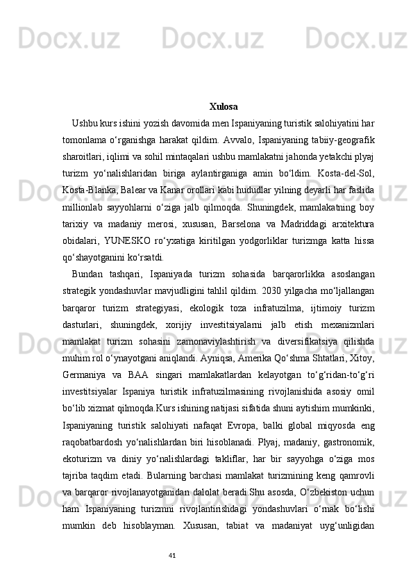 41 Xulosa
Ushbu kurs ishini yozish davomida men Ispaniyaning turistik salohiyatini har
tomonlama   o‘rganishga   harakat   qildim.   Avvalo,   Ispaniyaning   tabiiy-geografik
sharoitlari, iqlimi va sohil mintaqalari ushbu mamlakatni jahonda yetakchi plyaj
turizm   yo‘nalishlaridan   biriga   aylantirganiga   amin   bo‘ldim.   Kosta-del-Sol,
Kosta-Blanka, Balear va Kanar orollari kabi hududlar yilning deyarli har faslida
millionlab   sayyohlarni   o‘ziga   jalb   qilmoqda.   Shuningdek,   mamlakatning   boy
tarixiy   va   madaniy   merosi,   xususan,   Barselona   va   Madriddagi   arxitektura
obidalari,   YUNESKO   ro‘yxatiga   kiritilgan   yodgorliklar   turizmga   katta   hissa
qo‘shayotganini ko‘rsatdi.
Bundan   tashqari,   Ispaniyada   turizm   sohasida   barqarorlikka   asoslangan
strategik yondashuvlar mavjudligini tahlil qildim. 2030 yilgacha mo‘ljallangan
barqaror   turizm   strategiyasi,   ekologik   toza   infratuzilma,   ijtimoiy   turizm
dasturlari,   shuningdek,   xorijiy   investitsiyalarni   jalb   etish   mexanizmlari
mamlakat   turizm   sohasini   zamonaviylashtirish   va   diversifikatsiya   qilishda
muhim rol o‘ynayotgani aniqlandi. Ayniqsa, Amerika Qo‘shma Shtatlari, Xitoy,
Germaniya   va   BAA   singari   mamlakatlardan   kelayotgan   to‘g‘ridan-to‘g‘ri
investitsiyalar   Ispaniya   turistik   infratuzilmasining   rivojlanishida   asosiy   omil
bo‘lib xizmat qilmoqda.Kurs ishining natijasi sifatida shuni aytishim mumkinki,
Ispaniyaning   turistik   salohiyati   nafaqat   Evropa,   balki   global   miqyosda   eng
raqobatbardosh   yo‘nalishlardan   biri   hisoblanadi.   Plyaj,   madaniy,   gastronomik,
ekoturizm   va   diniy   yo‘nalishlardagi   takliflar,   har   bir   sayyohga   o‘ziga   mos
tajriba   taqdim   etadi.   Bularning   barchasi   mamlakat   turizmining   keng   qamrovli
va  barqaror   rivojlanayotganidan   dalolat   beradi.Shu  asosda,   O‘zbekiston   uchun
ham   Ispaniyaning   turizmni   rivojlantirishdagi   yondashuvlari   o‘rnak   bo‘lishi
mumkin   deb   hisoblayman.   Xususan,   tabiat   va   madaniyat   uyg‘unligidan