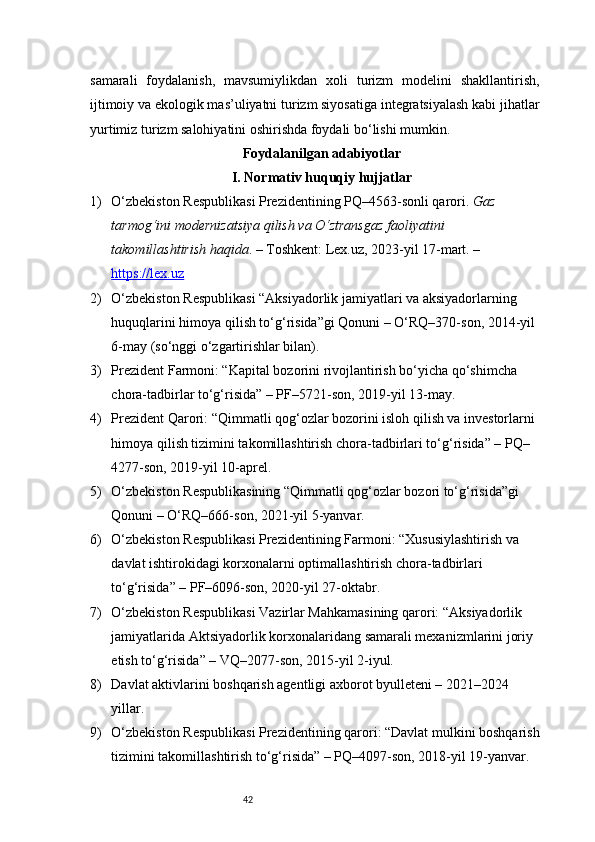 42samarali   foydalanish,   mavsumiylikdan   xoli   turizm   modelini   shakllantirish,
ijtimoiy va ekologik mas’uliyatni turizm siyosatiga integratsiyalash kabi jihatlar
yurtimiz turizm salohiyatini oshirishda foydali bo‘lishi mumkin.
Foydalanilgan adabiyotlar 
I. Normativ huquqiy hujjatlar 
1) O‘zbekiston Respublikasi Prezidentining PQ–4563-sonli qarori.  Gaz 
tarmog‘ini modernizatsiya qilish va O‘ztransgaz faoliyatini 
takomillashtirish haqida . – Toshkent: Lex.uz, 2023-yil 17-mart. – 
https://lex.uz
2) O‘zbekiston Respublikasi “Aksiyadorlik jamiyatlari va aksiyadorlarning 
huquqlarini himoya qilish to‘g‘risida”gi Qonuni – O‘RQ–370-son, 2014-yil 
6-may (so‘nggi o‘zgartirishlar bilan).
3) Prezident Farmoni: “Kapital bozorini rivojlantirish bo‘yicha qo‘shimcha 
chora-tadbirlar to‘g‘risida” – PF–5721-son, 2019-yil 13-may.
4) Prezident Qarori: “Qimmatli qog‘ozlar bozorini isloh qilish va investorlarni 
himoya qilish tizimini takomillashtirish chora-tadbirlari to‘g‘risida” – PQ–
4277-son, 2019-yil 10-aprel.
5) O‘zbekiston Respublikasining “Qimmatli qog‘ozlar bozori to‘g‘risida”gi 
Qonuni – O‘RQ–666-son, 2021-yil 5-yanvar.
6) O‘zbekiston Respublikasi Prezidentining Farmoni: “Xususiylashtirish va 
davlat ishtirokidagi korxonalarni optimallashtirish chora-tadbirlari 
to‘g‘risida” – PF–6096-son, 2020-yil 27-oktabr.
7) O‘zbekiston Respublikasi Vazirlar Mahkamasining qarori: “Aksiyadorlik 
jamiyatlarida  Aktsiyadorlik korxonalarida ng samarali mexanizmlarini joriy 
etish to‘g‘risida” – VQ–2077-son, 2015-yil 2-iyul.
8) Davlat aktivlarini boshqarish agentligi axborot byulleteni – 2021–2024 
yillar.
9) O‘zbekiston Respublikasi Prezidentining qarori: “Davlat mulkini boshqarish
tizimini takomillashtirish to‘g‘risida” – PQ–4097-son, 2018-yil 19-yanvar. 