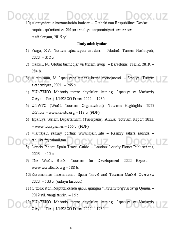 4310) Aktsiyadorlik korxonalarida  kodeksi – O‘zbekiston Respublikasi Davlat 
raqobat qo‘mitasi va Xalqaro moliya korporatsiyasi tomonidan 
tasdiqlangan, 2015-yil.  
Ilmiy adabiyotlar
1) Fraga,   X.A.   Turizm   iqtisodiyoti   asoslari.   –   Madrid:   Turizm   Nashriyoti,
2020. – 312 b.
2) Castell, M. Global tarmoqlar va turizm rivoji. – Barselona: Tezlik, 2019. –
284 b.
3) Altamirano,   M.   Ispaniyada   turistik   brend   menejmenti.   –   Sevilya:   Turizm
akademiyasi, 2021. – 265 b.
4) YUNESKO.   Madaniy   meros   obyektlari   katalogi:   Ispaniya   va   Markaziy
Osiyo. – Parij: UNESCO Press, 2022. – 198 b.
5) UNWTO   (World   Tourism   Organization).   Tourism   Highlights:   2023
Edition. – www.unwto.org – 118 b. (PDF)
6) Ispaniya Turizm  Departamenti  (Turespaña). Annual  Tourism  Report  2023.
– www.tourspain.es – 155 b. (PDF)
7) VisitSpain   rasmiy   portali:   www.spain.info   –   Rasmiy   sahifa   asosida   –
tahliliy foydalanilgan.
8) Lonely Planet. Spain Travel Guide. – London: Lonely Planet Publications,
2023. – 412 b.
9) The   World   Bank.   Tourism   for   Development   2022   Report.   –
www.worldbank.org – 188 b.
10) Euromonitor   International.   Spain   Travel   and   Tourism   Market   Overview
2023. – 133 b. (onlayn hisobot)
11) O‘zbekiston Respublikasida qabul qilingan “Turizm to‘g‘risida”gi Qonun. –
2019 yil, yangi tahriri. – 16 b.
12) YUNESKO.   Madaniy   meros   obyektlari   katalogi:   Ispaniya   va   Markaziy
Osiyo. – Parij: UNESCO Press, 2022. – 198 b. 