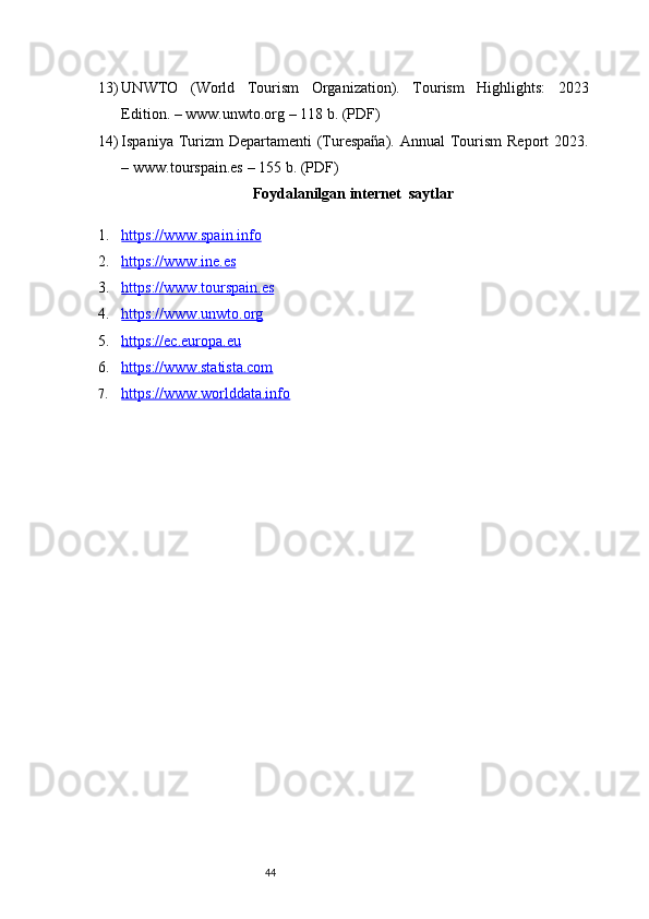 4413) UNWTO   (World   Tourism   Organization).   Tourism   Highlights:   2023
Edition. –  www.unwto.org  – 118 b. (PDF)
14) Ispaniya Turizm  Departamenti  (Turespaña). Annual  Tourism  Report  2023.
–  www.tourspain.es  – 155 b. (PDF)
 Foydalanilgan internet  saytlar
1. https://www.spain.info   
2. https://www.ine.es   
3. https://www.tourspain.es   
4. https://www.unwto.org   
5. https://ec.europa.eu   
6. https://www.statista.com   
7. https://www.worlddata.info