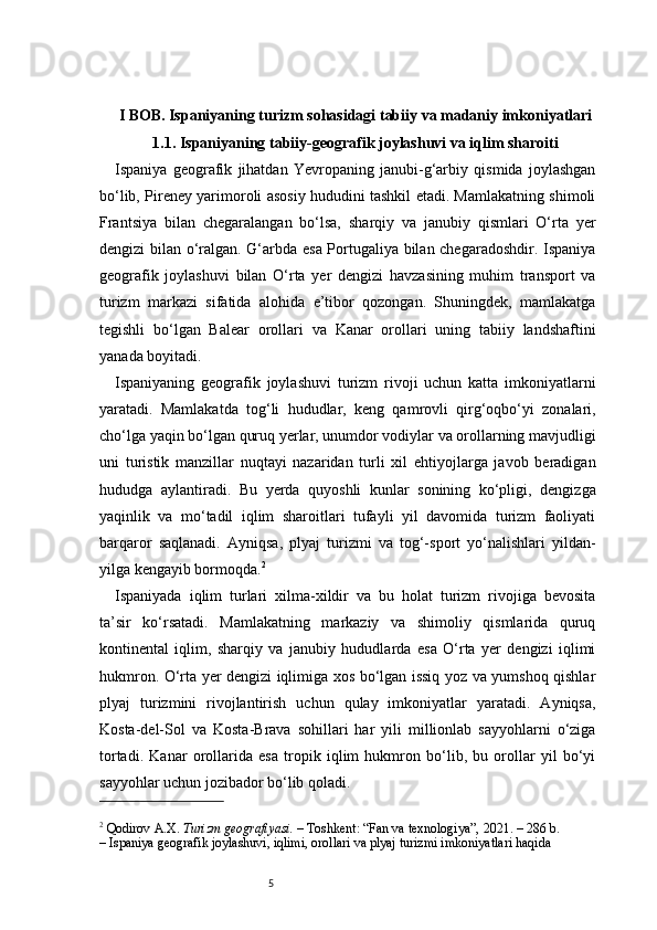 5I BOB. Ispaniyaning turizm sohasidagi tabiiy va madaniy imkoniyatlari
1.1. Ispaniyaning tabiiy-geografik joylashuvi va iqlim sharoiti
Ispaniya   geografik   jihatdan   Yevropaning   janubi-g‘arbiy   qismida   joylashgan
bo‘lib, Pireney yarimoroli asosiy hududini tashkil etadi. Mamlakatning shimoli
Frantsiya   bilan   chegaralangan   bo‘lsa,   sharqiy   va   janubiy   qismlari   O‘rta   yer
dengizi bilan o‘ralgan. G‘arbda esa Portugaliya bilan chegaradoshdir. Ispaniya
geografik   joylashuvi   bilan   O‘rta   yer   dengizi   havzasining   muhim   transport   va
turizm   markazi   sifatida   alohida   e’tibor   qozongan.   Shuningdek,   mamlakatga
tegishli   bo‘lgan   Balear   orollari   va   Kanar   orollari   uning   tabiiy   landshaftini
yanada boyitadi.
Ispaniyaning   geografik   joylashuvi   turizm   rivoji   uchun   katta   imkoniyatlarni
yaratadi.   Mamlakatda   tog‘li   hududlar,   keng   qamrovli   qirg‘oqbo‘yi   zonalari,
cho‘lga yaqin bo‘lgan quruq yerlar, unumdor vodiylar va orollarning mavjudligi
uni   turistik   manzillar   nuqtayi   nazaridan   turli   xil   ehtiyojlarga   javob   beradigan
hududga   aylantiradi.   Bu   yerda   quyoshli   kunlar   sonining   ko‘pligi,   dengizga
yaqinlik   va   mo‘tadil   iqlim   sharoitlari   tufayli   yil   davomida   turizm   faoliyati
barqaror   saqlanadi.   Ayniqsa,   plyaj   turizmi   va   tog‘-sport   yo‘nalishlari   yildan-
yilga kengayib bormoqda. 2
Ispaniyada   iqlim   turlari   xilma-xildir   va   bu   holat   turizm   rivojiga   bevosita
ta’sir   ko‘rsatadi.   Mamlakatning   markaziy   va   shimoliy   qismlarida   quruq
kontinental   iqlim,   sharqiy   va   janubiy   hududlarda   esa   O‘rta   yer   dengizi   iqlimi
hukmron. O‘rta yer dengizi iqlimiga xos bo‘lgan issiq yoz va yumshoq qishlar
plyaj   turizmini   rivojlantirish   uchun   qulay   imkoniyatlar   yaratadi.   Ayniqsa,
Kosta-del-Sol   va   Kosta-Brava   sohillari   har   yili   millionlab   sayyohlarni   o‘ziga
tortadi.   Kanar   orollarida   esa   tropik   iqlim   hukmron   bo‘lib,   bu   orollar   yil   bo‘yi
sayyohlar uchun jozibador bo‘lib qoladi.
2
  Qodirov A.X.   Turizm geografiyasi.  – Toshkent: “Fan va texnologiya”, 2021. – 286 b.
– Ispaniya geografik joylashuvi, iqlimi, orollari va plyaj turizmi imkoniyatlari haqida 