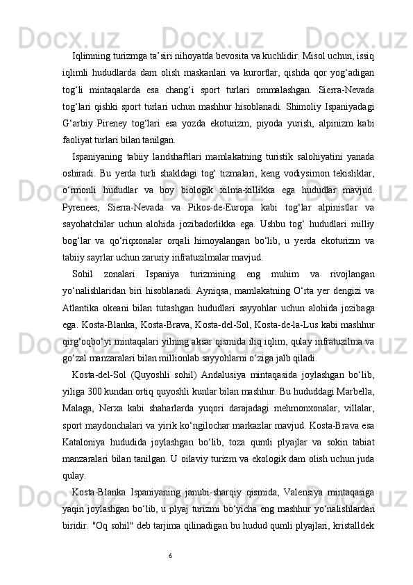 6Iqlimning turizmga ta’siri nihoyatda bevosita va kuchlidir. Misol uchun, issiq
iqlimli   hududlarda   dam   olish   maskanlari   va   kurortlar,   qishda   qor   yog‘adigan
tog‘li   mintaqalarda   esa   chang‘i   sport   turlari   ommalashgan.   Sierra-Nevada
tog‘lari qishki  sport  turlari uchun mashhur  hisoblanadi. Shimoliy Ispaniyadagi
G‘arbiy   Pireney   tog‘lari   esa   yozda   ekoturizm,   piyoda   yurish,   alpinizm   kabi
faoliyat turlari bilan tanilgan.
Ispaniyaning   tabiiy   landshaftlari   mamlakatning   turistik   salohiyatini   yanada
oshiradi.   Bu   yerda   turli   shakldagi   tog‘   tizmalari,   keng   vodiysimon   tekisliklar,
o‘rmonli   hududlar   va   boy   biologik   xilma-xillikka   ega   hududlar   mavjud.
Pyrenees,   Sierra-Nevada   va   Pikos-de-Europa   kabi   tog‘lar   alpinistlar   va
sayohatchilar   uchun   alohida   jozibadorlikka   ega.   Ushbu   tog‘   hududlari   milliy
bog‘lar   va   qo‘riqxonalar   orqali   himoyalangan   bo‘lib,   u   yerda   ekoturizm   va
tabiiy sayrlar uchun zaruriy infratuzilmalar mavjud.
Sohil   zonalari   Ispaniya   turizmining   eng   muhim   va   rivojlangan
yo‘nalishlaridan  biri  hisoblanadi.  Ayniqsa, mamlakatning O‘rta yer  dengizi  va
Atlantika   okeani   bilan   tutashgan   hududlari   sayyohlar   uchun   alohida   jozibaga
ega. Kosta-Blanka, Kosta-Brava, Kosta-del-Sol, Kosta-de-la-Lus kabi mashhur
qirg‘oqbo‘yi mintaqalari yilning aksar qismida iliq iqlim, qulay infratuzilma va
go‘zal manzaralari bilan millionlab sayyohlarni o‘ziga jalb qiladi.
Kosta-del-Sol   (Quyoshli   sohil)   Andalusiya   mintaqasida   joylashgan   bo‘lib,
yiliga 300 kundan ortiq quyoshli kunlar bilan mashhur. Bu hududdagi Marbella,
Malaga,   Nerxa   kabi   shaharlarda   yuqori   darajadagi   mehmonxonalar,   villalar,
sport maydonchalari va yirik ko‘ngilochar markazlar mavjud. Kosta-Brava esa
Kataloniya   hududida   joylashgan   bo‘lib,   toza   qumli   plyajlar   va   sokin   tabiat
manzaralari bilan tanilgan. U oilaviy turizm va ekologik dam olish uchun juda
qulay.
Kosta-Blanka   Ispaniyaning   janubi-sharqiy   qismida,   Valensiya   mintaqasiga
yaqin joylashgan bo‘lib, u plyaj turizmi bo‘yicha eng mashhur yo‘nalishlardan
biridir. "Oq sohil" deb tarjima qilinadigan bu hudud qumli plyajlari, kristalldek 