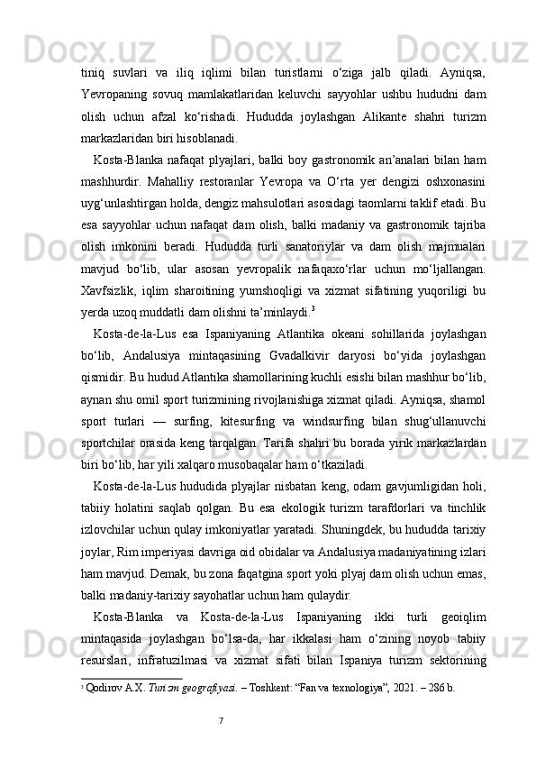 7tiniq   suvlari   va   iliq   iqlimi   bilan   turistlarni   o‘ziga   jalb   qiladi.   Ayniqsa,
Yevropaning   sovuq   mamlakatlaridan   keluvchi   sayyohlar   ushbu   hududni   dam
olish   uchun   afzal   ko‘rishadi.   Hududda   joylashgan   Alikante   shahri   turizm
markazlaridan biri hisoblanadi.
Kosta-Blanka   nafaqat   plyajlari,   balki   boy   gastronomik  an’analari   bilan   ham
mashhurdir.   Mahalliy   restoranlar   Yevropa   va   O‘rta   yer   dengizi   oshxonasini
uyg‘unlashtirgan holda, dengiz mahsulotlari asosidagi taomlarni taklif etadi. Bu
esa   sayyohlar   uchun   nafaqat   dam   olish,   balki   madaniy   va   gastronomik   tajriba
olish   imkonini   beradi.   Hududda   turli   sanatoriylar   va   dam   olish   majmualari
mavjud   bo‘lib,   ular   asosan   yevropalik   nafaqaxo‘rlar   uchun   mo‘ljallangan.
Xavfsizlik,   iqlim   sharoitining   yumshoqligi   va   xizmat   sifatining   yuqoriligi   bu
yerda uzoq muddatli dam olishni ta’minlaydi. 3
Kosta-de-la-Lus   esa   Ispaniyaning   Atlantika   okeani   sohillarida   joylashgan
bo‘lib,   Andalusiya   mintaqasining   Gvadalkivir   daryosi   bo‘yida   joylashgan
qismidir. Bu hudud Atlantika shamollarining kuchli esishi bilan mashhur bo‘lib,
aynan shu omil sport turizmining rivojlanishiga xizmat qiladi. Ayniqsa, shamol
sport   turlari   —   surfing,   kitesurfing   va   windsurfing   bilan   shug‘ullanuvchi
sportchilar orasida keng tarqalgan. Tarifa shahri  bu borada yirik markazlardan
biri bo‘lib, har yili xalqaro musobaqalar ham o‘tkaziladi.
Kosta-de-la-Lus   hududida   plyajlar   nisbatan   keng,   odam   gavjumligidan   holi,
tabiiy   holatini   saqlab   qolgan.   Bu   esa   ekologik   turizm   tarafdorlari   va   tinchlik
izlovchilar uchun qulay imkoniyatlar yaratadi. Shuningdek, bu hududda tarixiy
joylar, Rim imperiyasi davriga oid obidalar va Andalusiya madaniyatining izlari
ham mavjud. Demak, bu zona faqatgina sport yoki plyaj dam olish uchun emas,
balki madaniy-tarixiy sayohatlar uchun ham qulaydir.
Kosta-Blanka   va   Kosta-de-la-Lus   Ispaniyaning   ikki   turli   geoiqlim
mintaqasida   joylashgan   bo‘lsa-da,   har   ikkalasi   ham   o‘zining   noyob   tabiiy
resurslari,   infratuzilmasi   va   xizmat   sifati   bilan   Ispaniya   turizm   sektorining
3
  Qodirov A.X.   Turizm geografiyasi.  – Toshkent: “Fan va texnologiya”, 2021. – 286 b .