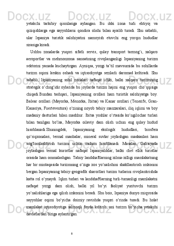 8yetakchi   tarkibiy   qismlariga   aylangan.   Bu   ikki   zona   turli   ehtiyoj   va
qiziqishlarga   ega   sayyohlarni   qondira   olishi   bilan   ajralib   turadi.   Shu   sababli,
ular   Ispaniya   turistik   salohiyatini   namoyish   etuvchi   eng   yorqin   hududlar
sirasiga kiradi.
Ushbu   zonalarda   yuqori   sifatli   servis,   qulay   transport   tarmog‘i,   xalqaro
aeroportlar   va   mehmonxona   sanoatining   rivojlanganligi   Ispaniyaning   turizm
sektorini   yanada   kuchaytirgan.   Ayniqsa,   yozgi   ta’til   mavsumida   bu   sohillarda
turizm   oqimi   keskin   oshadi   va   iqtisodiyotga   sezilarli   daromad   keltiradi.   Shu
sababli,   Ispaniyaning   sohil   zonalari   nafaqat   ichki,   balki   xalqaro   turizmning
strategik o‘chog‘idir.oylarida bu joylarda turizm hajmi  eng yuqori cho‘qqisiga
chiqadi.Bundan   tashqari,   Ispaniyaning   orollari   ham   turistik   salohiyatga   boy.
Balear   orollari   (Mayorka,   Menorka,   Ibitsa)   va   Kanar   orollari   (Tenerife,   Gran-
Kanariya, Fuerteventura) o‘zining noyob tabiiy manzaralari, iliq iqlimi va boy
madaniy   dasturlari   bilan   mashhur.   Ibitsa   yoshlar   o‘rtasida   ko‘ngilochar   turlari
bilan   tanilgan   bo‘lsa,   Mayorka   oilaviy   dam   olish   uchun   eng   qulay   hudud
hisoblanadi.Shuningdek,   Ispaniyaning   ekologik   hududlari,   biosfera
qo‘riqxonalari,   termal   manbalar,   mineral   suvlar   joylashgan   maskanlari   ham
sog‘lomlashtirish   turizmi   uchun   muhim   hisoblanadi.   Masalan,   Galisiyada
joylashgan   termal   kurortlar   nafaqat   Ispaniyaliklar,   balki   chet   ellik   turistlar
orasida ham ommalashgan. Tabiiy landshaftlarning xilma-xilligi mamlakatning
har   bir  mintaqasida   turizmning  o‘ziga  xos  yo‘nalishini  shakllantirish   imkonini
bergan.Ispaniyaning tabiiy-geografik sharoitlari turizm turlarini rivojlantirishda
katta rol o‘ynaydi. Iqlim turlari va landshaftlarning turli-tumanligi mamlakatni
nafaqat   yozgi   dam   olish,   balki   yil   bo‘yi   faoliyat   yurituvchi   turizm
yo‘nalishlariga ega qilish imkonini beradi. Shu bois, Ispaniya dunyo miqyosida
sayyohlar   oqimi   bo‘yicha   doimiy   ravishda   yuqori   o‘rinda   turadi.   Bu   holat
mamlakat   iqtisodiyotiga   salmoqli   foyda   keltirib,   uni   turizm   bo‘yicha   yetakchi
davlatlardan biriga aylantirgan.