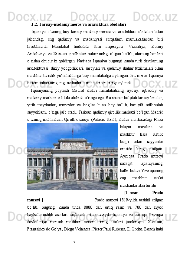 91.2. Tarixiy-madaniy meros va arxitektura obidalari
Ispaniya   o‘zining   boy   tarixiy-madaniy   merosi   va   arxitektura   obidalari   bilan
jahondagi   eng   qadimiy   va   madaniyati   serqatlam   mamlakatlardan   biri
hisoblanadi.   Mamlakat   hududida   Rim   imperiyasi,   Vizantiya,   islomiy
Andalusiya va Xristian qirolliklari hukmronligi o‘tgan bo‘lib, ularning har biri
o‘zidan chuqur iz qoldirgan. Natijada Ispaniya bugungi kunda turli davrlarning
arxitekturasi, diniy yodgorliklari, saroylari va qadimiy shahar  tuzilmalari bilan
mashhur   turistik   yo‘nalishlarga   boy   mamlakatga  aylangan.   Bu   meros   Ispaniya
turizm sohasining eng jozibador tarmoqlaridan biriga aylandi.
Ispaniyaning   poytaxti   Madrid   shahri   mamlakatning   siyosiy,   iqtisodiy   va
madaniy markazi sifatida alohida o‘ringa ega. Bu shahar ko‘plab tarixiy binolar,
yirik   maydonlar,   muzeylar   va   bog‘lar   bilan   boy   bo‘lib,   har   yili   millionlab
sayyohlarni o‘ziga jalb etadi. Tarixan qadimiy qirollik markazi bo‘lgan Madrid
o‘zining   muhtasham   Qirollik   saroyi   (Palacio   Real),   shahar   markazidagi   Plaza
Mayor   maydoni   va
mashhur   Esla   Retiro
bog‘i   bilan   sayyohlar
orasida   keng   tanilgan.
Ayniqsa,   Prado   muzeyi
nafaqat   Ispaniyaning,
balki  butun  Yevropaning
eng   mashhur   san’at
maskanlaridan biridir.
[1-rasm   Prado
muzeyi   ]                                                                              Prado muzeyi 1819-yilda tashkil etilgan
bo‘lib,   bugungi   kunda   unda   8000   dan   ortiq   rasm   va   700   dan   ziyod
haykaltaroshlik   asarlari   saqlanadi.   Bu   muzeyda   Ispaniya   va   boshqa   Yevropa
davlatlariga   mansub   mashhur   rassomlarning   asarlari   jamlangan.   Xususan,
Frantsisko de Go‘ya, Diego Velaskes, Pieter Paul Rubens, El Greko, Bosch kabi 