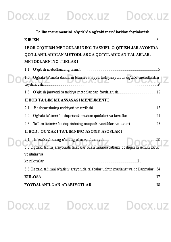 Ta'lim menejmentini  o'qitishda og'zaki metodlaridan foydalanish
KIRISH .....................................................................................................................3
I BOB O’QITISH METODLARINING TASNIFI. O’QITISH JARAYONIDA 
QO’LLANILADIGAN METODLARGA QO’YILADIGAN TALABLAR. 
METODLARNING TURLARI
1.1 O’qitish metodlarining tasnifi.............................................................................5
1.2 Og'zaki ta'limda darslarni tuzish va tayyorlash jarayonida og'zaki metodlardan 
foydalanish..................................................................................................................9
1.3 O’qitish jarayonida tarbiya metodlaridan foydalanish......................................12
II BOB TA`LIM MUASSASASI MENEJMENTI
2.1  Boshqarishning mohiyati va tuzilishi ..............................................................18
2.2 Og'zaki ta'limni boshqarishda muhim qoidalari va tavsiflar.............................21
2.3 Ta’lim tizimini boshqarishning maqsadi, vazifalari va turlari..........................23
II BOB : OG'ZAKI TA'LIMNING ASOSIY ASOSLARI
3.1  Interaktivlikning o'zining o'rni va ahamiyati...................................................28
3.2 Og'zaki ta'lim jarayonida talabalar bilan munosabatlarni boshqarish uchun zarur 
vositalar va 
ko'nikmalar.............................................................................................31
3.3 Og'zaki ta'limni o'qitish jarayonida talabalar uchun maslahat va qo'llanmalar...34
XULOSA ..................................................................................................................37
FOYDALANILGAN ADABIYOTLAR ................................................................38 