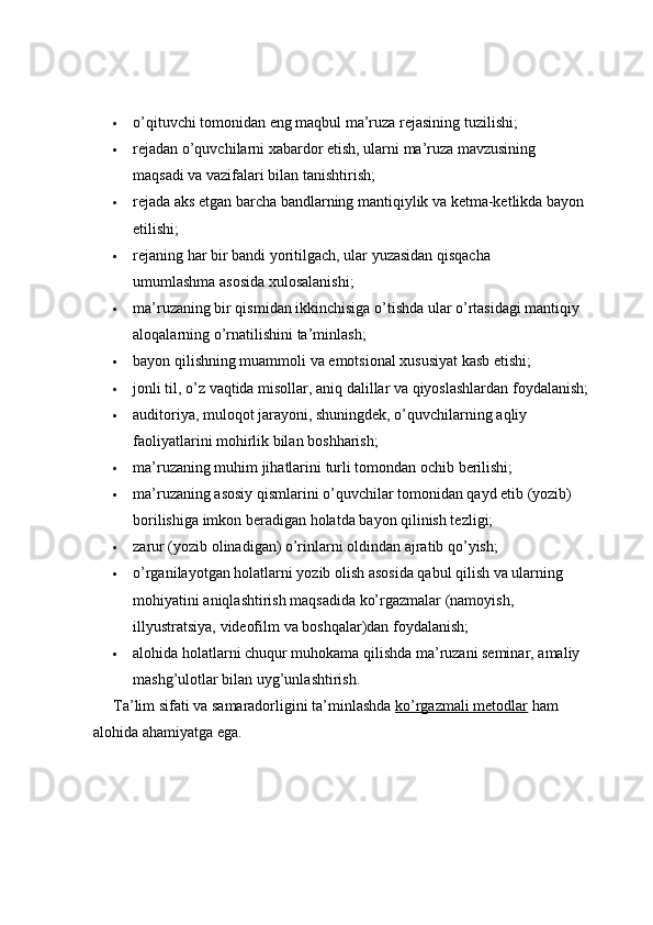  o’qituvchi   tomonidan   eng   maqbul   ma’ruza   rejasining   tuzilishi;
 rejadan o’quvchilarni xabardor etish, ularni ma’ruza mavzusining 
maqsadi   va   vazifalari   bilan   tanishtirish;
 rejada aks etgan barcha bandlarning mantiqiylik va ketma-ketlikda bayon
etilishi;
 rejaning   har   bir   bandi   yoritilgach,   ular   yuzasidan   qisqacha  
umumlashma   asosida   xulosalanishi;
 ma’ruzaning bir qismidan ikkinchisiga o’tishda ular o’rtasidagi mantiqiy
aloqalarning   o’rnatilishini   ta’minlash;
 bayon   qilishning   muammoli   va   emotsional   xususiyat   kasb   etishi;
 jonli   til,   o’z   vaqtida   misollar,   aniq   dalillar   va   qiyoslashlardan   foydalanish ;
 auditoriya, muloqot jarayoni, shuningdek, o’quvchilarning aqliy
faoliyatlarini mohirlik bilan   boshharish;
 ma’ruzaning   muhim   jihatlarini   turli   tomondan   ochib   berilishi;
 ma’ruzaning asosiy qismlarini o’quvchilar tomonidan qayd etib (yozib)
borilishiga   imkon beradigan holatda   bayon   qilinish tezligi;
 zarur   (yozib   olinadigan)   o’rinlarni   oldindan   ajratib   qo’yish;
 o’rganilayotgan holatlarni yozib olish asosida qabul qilish va ularning  
mohiyatini aniqlashtirish maqsadida ko’rgazmalar (namoyish, 
illyustratsiya,   videofilm   va boshqalar)dan   foydalanish;
 alohida holatlarni chuqur muhokama qilishda ma’ruzani seminar, amaliy
mashg’ulotlar   bilan   uyg’unlashtirish.
Ta’lim sifati va samaradorligini ta’minlashda  ko’rgazmali metodlar  ham
alohida   ahamiyatga ega. 
