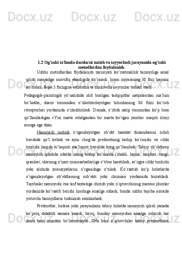 1.2 Og'zaki ta'limda darslarni tuzish va tayyorlash jarayonida og'zaki
metodlardan foydalanish.
Ushbu   metodlardan   foydalanish   zaruriyati   ko’rsatmalilik   tamoyiliga   amal
qilish   maqsadga   muvofiq   ekanligida   ko’rinadi.   Inson   miyasining   30   foiz   hajmini
ko’rishni,   faqat   3   foizigina   eshitishni   ta’minlovchi   neyronlar   tashkil   etadi.   
Pedagogik-psixologik   yo’nalishda   olib   borilgan   tadqiqotlar   natijalaridan   ma’lum
bo’ladiki,   shaxs   tomonidan   o’zlashtirilayotgan   bilimlarning   86   foizi   ko’rish
retseptorlari   yordamida   o’zlashtiriladi.   Demak,   o’zbek   xalqi   tomonidan   ko’p   bora
qo’llaniladigan   «Yuz   marta   eshitgandan   bir   marta   ko’rgan   yaxshi»   maqoli   ilmiy
asosga   ega ekan.
Namoyish         metodi      o’rganilayotgan   ob’ekt   harakat   dinamikasini   ochib
berishda   qo’l   keladi   va   ayni   chog’da   predmetning   tashqi   ko’rinishi   va   ichki
tuzilishi haqida   to’laqonli   ma’lumot   berishda   keng   qo’llaniladi.   Tabiiy   ob’ektlarni
namoyish   qilishda   odatda   uning   tashqi   ko’rinishi   (shakli,   hajmi,   miqdori,   rangi,
qismlari,   ularning o’zaro munosabatlari)ga e’tibor haratiladi, so’ngra ichki tuzilishi
yoki   alohida   xususiyatlarini   o’rganishga   o’tiladi.   Ko’rsatish   ko’p   holatlarda
o’rganilayotgan   ob’ektlarning   sub’ekti   yoki   chizmasi   yordamida   kuzatiladi.
Tajribalar namoyishi esa sinf taxtasiga chizish yoki o’qituvchining maxsus jihozlar
yordamida   ko’rsatib   berishi   hisobiga   amalga   oshadi,   bunda   ushbu   tajriba   asosida
yotuvchi tamoyillarni   tushunish   osonlashadi.
Predmetlar,  hodisa   yoki   jarayonlarni   tabiiy  holatda  namoyish   qilish   yanada
ko’proq   didaktik   samara   beradi,   biroq,   bunday   namoyishni   amalga   oshirish   har
doim   ham   mumkin   bo’lavermaydi.   SHu   bois   o’qituvchilar   tabiiy   predmetlarni 