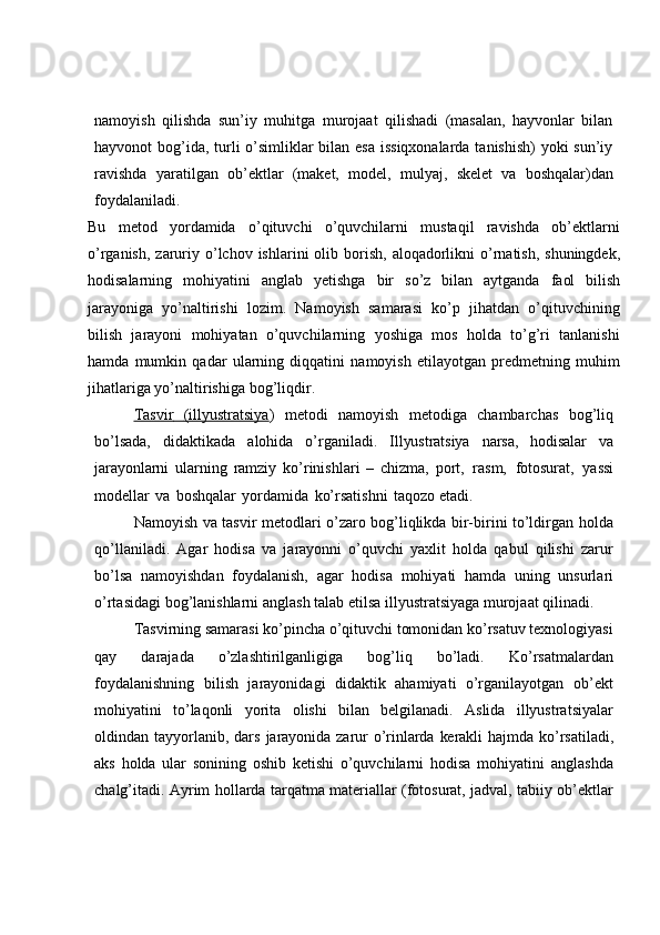 namoyish   qilishda   sun’iy   muhitga   murojaat   qilishadi   (masalan,   hayvonlar   bilan
hayvonot   bog’ida, turli o’simliklar  bilan esa  issiqxonalarda tanishish)  yoki  sun’iy
ravishda   yaratilgan   ob’ektlar   (maket,   model,   mulyaj,   skelet   va   boshqalar)dan
foydalaniladi.
Bu   metod   yordamida   o’qituvchi   o’quvchilarni   mustaqil   ravishda   ob’ektlarni
o’rganish,   zaruriy   o’lchov   ishlarini   olib   borish,   aloqadorlikni   o’rnatish,   shuningdek,
hodisalarning   mohiyatini   anglab   yetishga   bir   so’z   bilan   aytganda   faol   bilish
jarayoniga   yo’naltirishi   lozim.   Namoyish   samarasi   ko’p   jihatdan   o’qituvchining
bilish   jarayoni   mohiyatan   o’quvchilarning   yoshiga   mos   holda   to’g’ri   tanlanishi
hamda   mumkin   qadar   ularning   diqqatini   namoyish   etilayotgan   predmetning   muhim
jihatlariga   yo’naltirishiga   bog’liqdir.
Tasvir              (illyustratsiya    )   metodi   namoyish   metodiga   chambarchas   bog’liq
bo’lsada,   didaktikada   alohida   o’rganiladi.   Illyustratsiya   narsa,   hodisalar   va
jarayonlarni   ularning   ramziy   ko’rinishlari   –   chizma,   port,   rasm,   fotosurat,   yassi
modellar   va   boshqalar   yordamida   ko’rsatishni   taqozo   etadi.
Namoyish va tasvir metodlari o’zaro bog’liqlikda bir-birini to’ldirgan holda
qo’llaniladi.   Agar   hodisa   va   jarayonni   o’quvchi   yaxlit   holda   qabul   qilishi   zarur
bo’lsa   namoyishdan   foydalanish,   agar   hodisa   mohiyati   hamda   uning   unsurlari
o’rtasidagi   bog’lanishlarni   anglash   talab   etilsa   illyustratsiyaga   murojaat   qilinadi.
Tasvirning samarasi ko’pincha o’qituvchi tomonidan ko’rsatuv texnologiyasi
qay   darajada   o’zlashtirilganligiga   bog’liq   bo’ladi.   Ko’rsatmalardan
foydalanishning   bilish   jarayonidagi   didaktik   ahamiyati   o’rganilayotgan   ob’ekt
mohiyatini   to’laqonli   yorita   olishi   bilan   belgilanadi.   Aslida   illyustratsiyalar
oldindan tayyorlanib, dars   jarayonida   zarur   o’rinlarda   kerakli   hajmda   ko’rsatiladi,
aks   holda   ular   sonining   oshib   ketishi   o’quvchilarni   hodisa   mohiyatini   anglashda
chalg’itadi.   Ayrim   hollarda   tarqatma materiallar (fotosurat, jadval, tabiiy ob’ektlar 