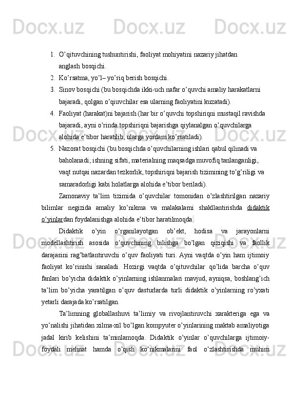 1. O’qituvchining   tushuntirishi,   faoliyat   mohiyatini   nazariy   jihatdan  
anglash   bosqichi.
2. Ko’rsatma,   yo’l–   yo’riq   berish   bosqichi.
3. Sinov bosqichi (bu bosqichda ikki-uch nafar o’quvchi  amaliy harakatlarni
bajaradi ,   qolgan   o’qiuvchilar   esa   ularning faoliyatini   kuzatadi).
4. Faoliyat (harakat)ni bajarish (har bir o’quvchi topshiriqni mustaqil ravishda
bajaradi,   ayni   o’rinda   topshiriqni   bajarishga   qiylanalgan   o’quvchilarga
alohida   e’tibor   haratilib,   ularga   yordam   ko’rsatiladi).
5. Nazorat bosqichi (bu bosqichda o’quvchilarning ishlari qabul qilinadi va  
baholanadi; ishning sifati, materialning maqsadga muvofiq tanlanganligi,  
vaqt nutqai nazardan tezkorlik, topshiriqni bajarish tizimining to’g’riligi va
samaradorligi kabi   holatlarga   alohida e’tibor   beriladi).
Zamonaviy   ta’lim   tizimida   o’quvchilar   tomonidan   o’zlashtirilgan   nazariy
bilimlar   negizida   amaliy   ko’nikma   va   malakalarni   shakllantirishda   didaktik
o’yinlar dan foydalanishga alohida   e’tibor   haratilmoqda.
Didaktik   o’yin   o’rganilayotgan   ob’ekt,   hodisa   va   jarayonlarni
modellashtirish   asosida   o’quvchining   bilishga   bo’lgan   qiziqishi   va   faollik
darajasini   rag’batlantiruvchi   o’quv   faoliyati   turi.   Ayni   vaqtda   o’yin   ham   ijtimoiy
faoliyat   ko’rinishi   sanaladi.   Hozirgi   vaqtda   o’qituvchilar   qo’lida   barcha   o’quv
fanlari   bo’yicha didaktik o’yinlarning ishlanmalari  mavjud, ayniqsa,  boshlang’ich
ta’lim   bo’yicha   yaratilgan   o’quv   dasturlarda   turli   didaktik   o’yinlarning   ro’yxati
yetarli   darajada   ko’rsatilgan.
Ta’limning   globallashuvi   ta’limiy   va   rivojlantiruvchi   xarakteriga   ega   va
yo’nalishi jihatidan xilma-xil bo’lgan kompyuter o’yinlarining maktab amaliyotiga
jadal   kirib   kelishini   ta’minlamoqda.   Didaktik   o’yinlar   o’quvchilarga   ijtimoiy-
foydali   mehnat   hamda   o’qish   ko’nikmalarini   faol   o’zlashtirishda   muhim