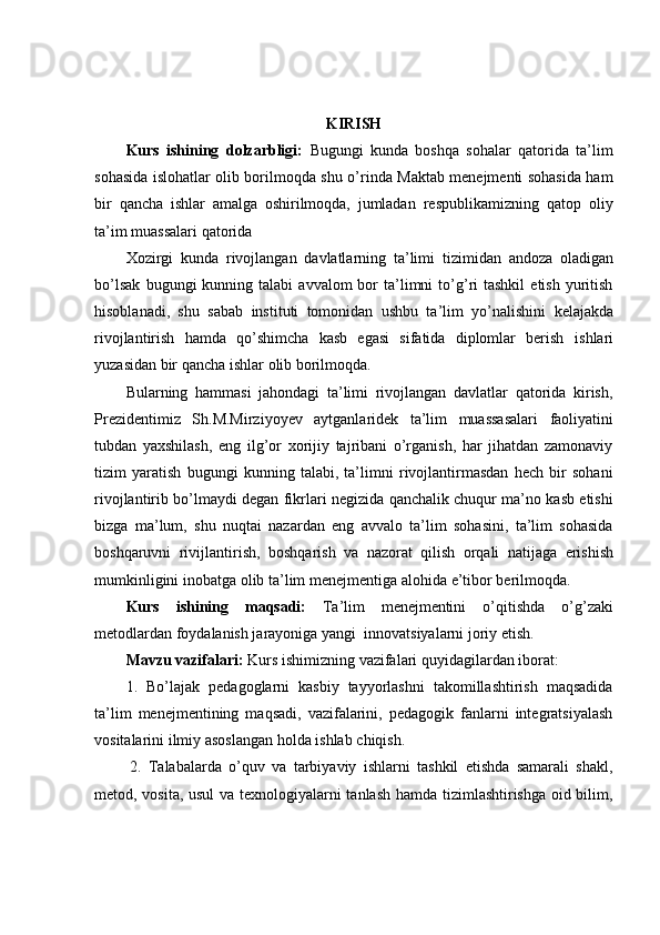 KIRISH
Kurs   ishining   dolzarbligi:   Bugungi   kunda   boshqa   sohalar   qatorida   ta’lim
sohasida islohatlar olib borilmoqda shu o’rinda Maktab menejmenti sohasida ham
bir   qancha   ishlar   amalga   oshirilmoqda,   jumladan   respublikamizning   qatop   oliy
ta’im   muassalari   qatorida
Xozirgi   kunda   rivojlangan   davlatlarning   ta’limi   tizimidan   andoza   oladigan
bo’lsak   bugungi   kunning  talabi   avvalom   bor   ta’limni   to’g’ri  tashkil   etish  yuritish
hisoblanadi,   shu   sabab   instituti   tomonidan   ushbu   ta’lim   yo’nalishini   kelajakda
rivojlantirish   hamda   qo’shimcha   kasb   egasi   sifatida   diplomlar   berish   ishlari
yuzasidan bir   qancha ishlar   olib   borilmoqda.
Bularning   hammasi   jahondagi   ta’limi   rivojlangan   davlatlar   qatorida   kirish,
Prezidentimiz   Sh.M.Mirziyoyev   aytganlaridek   ta’lim   muassasalari   faoliyatini
tubdan   yaxshilash,   eng   ilg’or   xorijiy   tajribani   o’rganish,   har   jihatdan   zamonaviy
tizim   yaratish   bugungi   kunning   talabi,   ta’limni   rivojlantirmasdan   hech   bir   sohani
rivojlantirib bo’lmaydi degan fikrlari negizida qanchalik chuqur ma’no kasb etishi
bizga   ma’lum,   shu   nuqtai   nazardan   eng   avvalo   ta’lim   sohasini,   ta’lim   sohasida
boshqaruvni   rivijlantirish,   boshqarish   va   nazorat   qilish   orqali   natijaga   erishish
mumkinligini   inobatga   olib   ta’lim   menejmentiga   alohida   e’tibor   berilmoqda.
Kurs   ishining   maqsadi:   Ta’lim   menejmentini   o’qitishda   o’g’zaki
metodlardan   foydalanish jarayoniga yangi   innovatsiyalarni joriy   etish.
Mavzu   vazifalari:   Kurs   ishimizning   vazifalari   quyidagilardan   iborat:
1. Bo’lajak   pedagoglarni   kasbiy   tayyorlashni   takomillashtirish   maqsadida
ta’lim   menejmentining   maqsadi,   vazifalarini,   pedagogik   fanlarni   integratsiyalash
vositalarini ilmiy   asoslangan holda   ishlab   chiqish.
2. Talabalarda   o’quv   va   tarbiyaviy   ishlarni   tashkil   etishda   samarali   shakl,
metod, vosita, usul  va texnologiyalarni tanlash hamda tizimlashtirishga oid bilim,