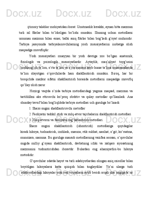 ijtimoiy talablar mohiyatidan iborat. Unutmaslik kerakki, aynan bitta mazmun
turli   xil   fikrlar   bilan   to’ldirilgan   bo’lishi   mumkin.   Shuning   uchun   metodlarni
umuman   mazmun   bilan   emas,   balki   aniq   fikrlar   bilan   bog’lash   g’oyat   muhimdir.
Tarbiya   jarayonida   tarbiyalanuvchilarning   yosh   xususiyatlarini   inobatga   olish
maqsadga   muvofiqdir.
Yosh   xususiyatlari   muayyan   bir   yosh   davriga   xos   bo’lgan   anatomik,
fiziologik   va   psixologik   xususiyatlardir.   Aytaylik,   mas’uliyat   tuyg’usini
boshlang’ich ta’lim,   o’rta ta’lim va o’rta maxsus kasb-hunar ta’limi muassasalarida
ta’lim   olayotgan   o’quvchilarda   ham   shakllantirish   mumkin.   Biroq,   har   bir
bosqichda   mazkur   sifatni   shakllantirish   borasida   metodlarni   maqsadga   muvofiq
qo’llay   olish zarur.
Hozirgi   vaqtda   o’zida   tarbiya   metodlaridagi   yagona   maqsad,   mazmun   va
tartiblilkni   aks   ettiruvchi   ko’proq   obektiv   va   qulay   metodlar   qo’llaniladi.   Ana
shunday   tavsif   bilan   bog’liqlikda   tarbiya   metodlari uch   guruhga   bo’linadi:
1. Shaxs   ongini   shakllantiruvchi   metodlar
2. Faoliyatni   tashkil   etish   va   xulq-atvor   tajribalarini   shakllantirish   metodlari
3. Xulq-atvorni   va   faoliyatni   rag’batlantirish   metodlari.
Shaxs   ongini   shakllantirish   (ishontirish)   metodlariga   quyidagilar
kiradi:hikoya, tushuntirish, izohlash, maruza, etik suhbat, nasihat, o’git, ko’rsatma,
munozara, namuna. Bu guruhga mansub metodlarning vazifasi asosan, o’quvchilar
ongida   milliy   g’oyani   shakllantirish,   davlatning   ichki   va   xalqaro   siyosatining
mazmunini   tushuntirishdan   iboratdir.   Bulardan   eng   ahamiyatlisi-bu   hikoya
metodidir.
O’quvchilar   odatda   hayot   va   turli   adabiyotlardan   olingan   aniq   misollar   bilan
boyitilgan hikoyalarni katta qiziqish bilan tinglaydilar. Ya’ni ularga turli
adabiyotlardagi   hikoyalar   yoki   real   voqealarni   aytib   berish   orqali   ular   ongiga   ta’sir 