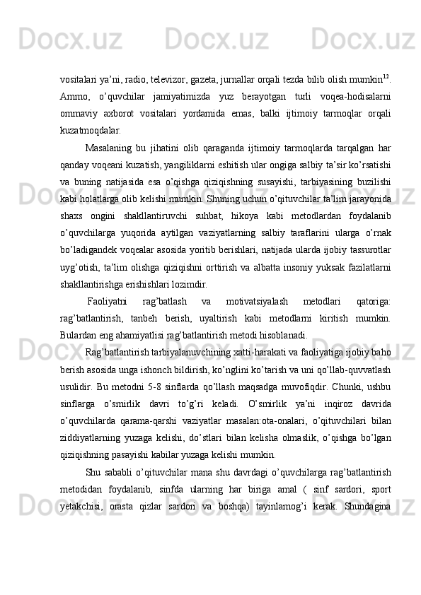 vositalari ya’ni, radio, televizor, gazeta, jurnallar orqali tezda bilib olish mumkin 12
.
Ammo,   o’quvchilar   jamiyatimizda   yuz   berayotgan   turli   voqea-hodisalarni
ommaviy   axborot   vositalari   yordamida   emas,   balki   ijtimoiy   tarmoqlar   orqali
kuzatmoqdalar.
Masalaning   bu   jihatini   olib   qaraganda   ijtimoiy   tarmoqlarda   tarqalgan   har
qanday voqeani kuzatish, yangiliklarni eshitish ular ongiga salbiy ta’sir ko’rsatishi
va   buning   natijasida   esa   o’qishga   qiziqishning   susayishi,   tarbiyasining   buzilishi
kabi   holatlarga   olib   kelishi   mumkin.   Shuning   uchun   o’qituvchilar   ta’lim   jarayonida
shaxs   ongini   shakllantiruvchi   suhbat,   hikoya   kabi   metodlardan   foydalanib
o’quvchilarga   yuqorida   aytilgan   vaziyatlarning   salbiy   taraflarini   ularga   o’rnak
bo’ladigandek   voqealar   asosida   yoritib   berishlari,   natijada   ularda   ijobiy   tassurotlar
uyg’otish,   ta’lim   olishga   qiziqishni   orttirish   va   albatta   insoniy   yuksak   fazilatlarni
shakllantirishga   erishishlari lozimdir.
Faoliyatni   rag’batlash   va   motivatsiyalash   metodlari   qatoriga:
rag’batlantirish,   tanbeh   berish,   uyaltirish   kabi   metodlarni   kiritish   mumkin.
Bulardan   eng   ahamiyatlisi   rag’batlantirish metodi   hisoblanadi.
Rag’batlantirish tarbiyalanuvchining xatti-harakati va faoliyatiga ijobiy baho
berish asosida unga ishonch bildirish, ko’nglini ko’tarish va uni qo’llab-quvvatlash
usulidir.   Bu   metodni   5-8   sinflarda   qo’llash   maqsadga   muvofiqdir.   Chunki,   ushbu
sinflarga   o’smirlik   davri   to’g’ri   keladi.   O’smirlik   ya’ni   inqiroz   davrida
o’quvchilarda   qarama-qarshi   vaziyatlar   masalan:ota-onalari,   o’qituvchilari   bilan
ziddiyatlarning   yuzaga   kelishi,   do’stlari   bilan   kelisha   olmaslik,   o’qishga   bo’lgan
qiziqishning   pasayishi kabilar yuzaga   kelishi   mumkin.
Shu   sababli   o’qituvchilar   mana   shu   davrdagi   o’quvchilarga   rag’batlantirish
metodidan   foydalanib,   sinfda   ularning   har   biriga   amal   (   sinf   sardori,   sport
yetakchisi,   orasta   qizlar   sardori   va   boshqa)   tayinlamog’i   kerak.   Shundagina 