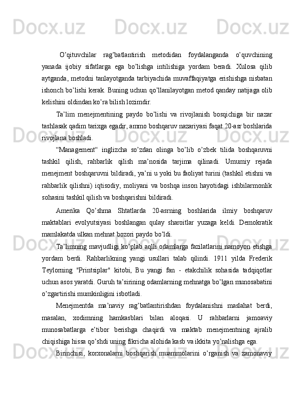 O’qituvchilar   rag’batlantirish   metodidan   foydalanganda   o’quvchining
yanada   ijobiy   sifatlarga   ega   bo’lishga   intilishiga   yordam   beradi.   Xulosa   qilib
aytganda,   metodni tanlayotganda tarbiyachida muvaffaqiyatga erishishga  nisbatan
ishonch   bo’lishi kerak. Buning uchun qo’llanilayotgan metod qanday natijaga olib
kelishini   oldindan ko’ra bilish   lozimdir.
Ta’lim   menejmentining   paydo   bo’lishi   va   rivojlanish   bosqichiga   bir   nazar
tashlasak qadim tarixga egadir, ammo boshqaruv nazariyasi faqat 20-asr boshlarida
rivojlana   boshladi.
“Management“   inglizcha   so’zdan   olinga   bo’lib   o’zbek   tilida   boshqaruvni
tashkil   qilish,   rahbarlik   qilish   ma’nosida   tarjima   qilinadi.   Umumiy   rejada
menejment   boshqaruvni bildiradi, ya’ni u yoki bu faoliyat turini (tashkil etishni va
rahbarlik   qilishni)   iqtisodiy,   moliyani   va   boshqa   inson   hayotidagi   ishbilarmonlik
sohasini   tashkil qilish   va   boshqarishni   bildiradi.
Amerika   Qo’shma   Shtatlarda   20-asrning   boshlarida   ilmiy   boshqaruv
maktablari   evolyutsiyasi   boshlangan   qulay   sharoitlar   yuzaga   keldi.   Demokratik
mamlakatda   ulkan   mehnat   bozori   paydo bo’ldi.
Ta’limning mavjudligi ko’plab aqlli odamlarga fazilatlarini namoyon etishga
yordam   berdi.   Rahbarlikning   yangi   usullari   talab   qilindi.   1911   yilda   Frederik
Teylorning   "Printsiplar"   kitobi,   Bu   yangi   fan   -   etakchilik   sohasida   tadqiqotlar
uchun   asos   yaratdi.   Guruh   ta’sirining   odamlarning   mehnatga   bo’lgan   munosabatini
o’zgartirishi mumkinligini   isbotladi.
Menejmentda   ma’naviy   rag’batlantirishdan   foydalanishni   maslahat   berdi,
masalan,   xodimning   hamkasblari   bilan   aloqasi.   U   rahbarlarni   jamoaviy
munosabatlarga   e’tibor   berishga   chaqirdi   va   maktab   menejmentning   ajralib
chiqishiga   hissa   qo’shdi uning   fikricha   alohida   kasb   va   ikkita   yo’nalishga   ega.
Birinchisi,   korxonalarni   boshqarish   muammolarini   o’rganish   va   zamonaviy 