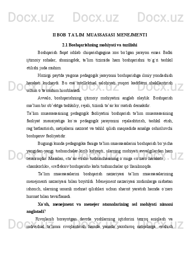 II   BOB   TA`LIM   MUASSASASI   MENEJMENTI
2.1   Boshqarishning   mohiyati   va   tuzilishi
Boshqarish   faqat   ishlab   chiqarishgagina   xos   bo`lgan   jarayon   emas.   Balki
ijtimoiy   sohalar,   shuningdek,   ta’lim   tizimida   ham   boshqarishni   to`g`ri   tashkil
etilishi   juda   muhim.
Hozirgi  paytda yagona pedagogik jarayonni  boshqarishga ilmiy yondashish
harakati   kuchaydi.   Bu   esa   intellektual   salohiyati   yuqori   kadrlarni   shakllantirish
uchun o`ta muhim   hisoblanadi.
Avvalo,   boshqarishning   ijtimoiy   mohiyatini   anglab   olaylik.   Boshqarish
ma’lum   bir   ob’ektga   tashkiliy,   rejali,   tizimli ta’sir   ko`rsatish   demakdir.
Ta’lim   muassasasining   pedagogik   faoliyatini   boshqarish   ta’lim   muassasasining
faoliyat   xususiyatiga   ko`ra   pedagogik   jarayonini   rejalashtirish,   tashkil   etish,
rag`batlantirish,   natijalarni   nazorat   va   tahlil   qilish   maqsadida   amalga   oshiriluvchi
boshqaruv faoliyatidir.
Bugungi kunda pedagogika faniga ta’lim muassasalarini boshqarish bo`yicha
yangidan-yangi   tushunchalar   kirib   kelyapti,   ularning   mohiyati   avvalgilardan   ham
teranroqdir.   Masalan,   «ta’sir   etish»   tushunchasining   o`rniga   «o`zaro   harakat»,
«hamkorlik»,   «refleksiv   boshqarish»   kabi   tushunchalar   qo`llanilmoqda.
Ta’lim   muassasalarini   boshqarish   nazariyasi   ta’lim   muassasalarining
menejmenti   nazariyasi  bilan  boyitildi.  Menejment   nazariyasi  xodimlarga  nisbatan
ishonch,   ularning   unumli   mehnat   qilishlari   uchun   sharoit   yaratish   hamda   o`zaro
hurmat bilan   tavsiflanadi.
Xo`sh,   menejment   va   menejer   atamalarining   asl   mohiyati   nimani
anglatadi ?
Rivojlanib   borayotgan   davrda   yoshlarning   iqtidorini   tezroq   aniqlash   va
individual   ta`limni   rivojlantirish   hamda   yanada   yaxshiroq   natijalarga   erishish