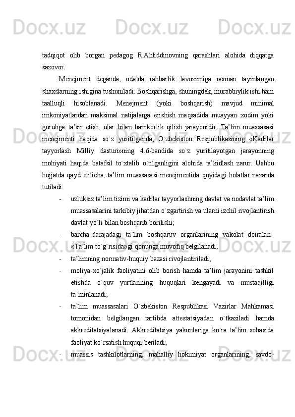 tadqiqot   olib   borgan   pedagog   R.Ahliddinovning   qarashlari   alohida   diqqatga
sazovor.
Menejment   deganda,   odatda   rahbarlik   lavozimiga   rasman   tayinlangan
shaxslarning ishigina tushuniladi. Boshqarishga, shuningdek, murabbiylik ishi ham
taalluqli   hisoblanadi.   Menejment   (yoki   boshqarish)   mavjud   minimal
imkoniyatlardan   maksimal   natijalarga   erishish   maqsadida   muayyan   xodim   yoki
guruhga   ta’sir   etish,   ular   bilan   hamkorlik   qilish   jarayonidir.   Ta’lim   muassasasi
menejmenti   haqida   so`z   yuritilganda,   O`zbekiston   Respublikasining   «Kadrlar
tayyorlash   Milliy   dasturi»ning   4.6-bandida   so`z   yuritilayotgan   jarayonning
mohiyati   haqida   batafsil   to`xtalib   o`tilganligini   alohida   ta’kidlash   zarur.   Ushbu
hujjatda   qayd   etilicha,   ta’lim   muassasasi   menejmentida   quyidagi   holatlar   nazarda
tutiladi:
- uzluksiz ta’lim tizimi va kadrlar tayyorlashning davlat va nodavlat ta’lim
muassasalarini tarkibiy jihatdan o`zgartirish va ularni izchil rivojlantirish
davlat yo`li   bilan boshqarib   borilishi;
- barcha   darajadagi   ta’lim   boshqaruv   organlarining   vakolat   doiralari
«Ta’lim   to`g`risida»gi   qonunga   muvofiq   belgilanadi;
- ta’limning   normativ-huquiy   bazasi   rivojlantiriladi;
- moliya-xo`jalik   faoliyatini   olib   borish   hamda   ta’lim   jarayonini   tashkil
etishda   o`quv   yurtlarining   huquqlari   kengayadi   va   mustaqilligi
ta’minlanadi;
- ta’lim   muassasalari   O`zbekiston   Respublikasi   Vazirlar   Mahkamasi
tomonidan   belgilangan   tartibda   attestatsiyadan   o`tkaziladi   hamda
akkreditatsiyalanadi.   Akkreditatsiya   yakunlariga   ko`ra   ta’lim   sohasida
faoliyat ko`rsatish   huquqi   beriladi;
- muassis   tashkilotlarning,   mahalliy   hokimiyat   organlarining,   savdo- 