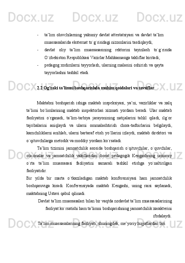 - ta’lim   oluvchilarning   yakuniy   davlat   attestatsiyasi   va   davlat   ta’lim  
muassasalarida   eksternat   to`g`risidagi   nizomlarini tasdiqlaydi;
- davlat oliy ta’lim muassasasining rektorini tayinlash to`g`risida
O`zbekiston   Respublikasi   Vazirlar   Mahkamasiga   takliflar   kiritadi;
- pedagog   xodimlarni   tayyorlash,   ularning   malasini   oshirish   va   qayta  
tayyorlashni   tashkil   etadi.
2.2 Og'zaki ta'limni boshqarishda muhim qoidalari va tavsiflar
Maktabni   boshqarish   ishiga   maktab   inspeksiyasi,   ya’ni,   vazirliklar   va   xalq
ta’limi   bo`limlarining   maktab   inspektorlari   xizmati   yordam   beradi.   Ular   maktab
faoliyatini   o`rganadi,   ta’lim-tarbiya   jarayonining   natijalarini   tahlil   qiladi,   ilg`or
tajribalarini   aniqlaydi   va   ularni   ommalashtirish   chora-tadbirlarini   belgilaydi,
kamchiliklarni anihlab, ularni bartaraf etish yo`llarini izlaydi, maktab direktori va
o`qituvchilarga   metodik va moddiy   yordam   ko`rsatadi.
Ta’lim   tizimini   jamoatchilik   asosida   boshqarish   o`qituvchilar,   o`quvchilar,
ota-onalar   va   jamoatchilik   vakillaridan   iborat   pedagogik   Kengashning   umumiy
o`rta   ta’lim   muassasasi   faoliyatini   samarali   tashkil   etishga   yo`naltirilgan
faoliyatidir.
Bir   yilda   bir   marta   o`tkaziladigan   maktab   konferensiyasi   ham   jamoatchilik
boshqaruviga   kiradi.   Konferensiyada   maktab   Kengashi,   uning   raisi   saylanadi,
maktabning Ustavi   qabul   qilinadi.
Davlat   ta’lim   muassasalari   bilan   bir   vaqtda   nodavlat   ta’lim   muassasalarining
faoliyat   ko`rsatishi   ham   ta’limni   boshqarishning   jamoatchilik   xarakterini
ifodalaydi.
Ta’lim   muassasalarining   faoliyati,   shuningdek,   me’yoriy   hujjatlardan   biri   