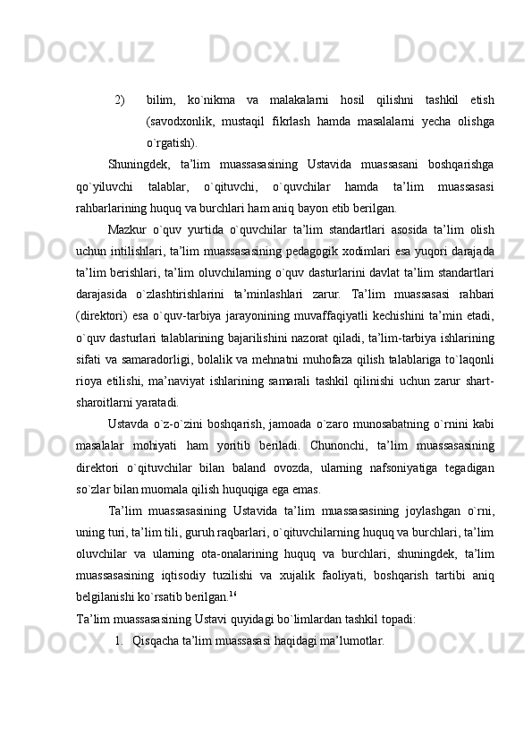 2) bilim,   ko`nikma   va   malakalarni   hosil   qilishni   tashkil   etish
(savodxonlik,   mustaqil   fikrlash   hamda   masalalarni   yecha   olishga
o`rgatish).
Shuningdek,   ta’lim   muassasasining   Ustavida   muassasani   boshqarishga
qo`yiluvchi   talablar,   o`qituvchi,   o`quvchilar   hamda   ta’lim   muassasasi
rahbarlarining   huquq   va   burchlari   ham   aniq   bayon   etib   berilgan.
Mazkur   o`quv   yurtida   o`quvchilar   ta’lim   standartlari   asosida   ta’lim   olish
uchun intilishlari, ta’lim muassasasining pedagogik xodimlari esa yuqori darajada
ta’lim berishlari, ta’lim oluvchilarning o`quv dasturlarini davlat ta’lim standartlari
darajasida   o`zlashtirishlarini   ta’minlashlari   zarur.   Ta’lim   muassasasi   rahbari
(direktori)   esa   o`quv-tarbiya   jarayonining   muvaffaqiyatli   kechishini   ta’min   etadi,
o`quv dasturlari talablarining bajarilishini nazorat qiladi, ta’lim-tarbiya ishlarining
sifati va samaradorligi, bolalik va mehnatni muhofaza qilish talablariga to`laqonli
rioya   etilishi,   ma’naviyat   ishlarining   samarali   tashkil   qilinishi   uchun   zarur   shart-
sharoitlarni yaratadi.
Ustavda   o`z-o`zini   boshqarish,   jamoada   o`zaro   munosabatning   o`rnini   kabi
masalalar   mohiyati   ham   yoritib   beriladi.   Chunonchi,   ta’lim   muassasasining
direktori   o`qituvchilar   bilan   baland   ovozda,   ularning   nafsoniyatiga   tegadigan
so`zlar bilan   muomala   qilish   huquqiga ega emas.
Ta’lim   muassasasining   Ustavida   ta’lim   muassasasining   joylashgan   o`rni,
uning turi, ta’lim tili, guruh raqbarlari, o`qituvchilarning huquq va burchlari, ta’lim
oluvchilar   va   ularning   ota-onalarining   huquq   va   burchlari,   shuningdek,   ta’lim
muassasasining   iqtisodiy   tuzilishi   va   xujalik   faoliyati,   boshqarish   tartibi   aniq
belgilanishi ko`rsatib   berilgan. 16
Ta’lim   muassasasining   Ustavi   quyidagi   bo`limlardan   tashkil   topadi:
1. Qisqacha   ta’lim   muassasasi   haqidagi   ma’lumotlar. 