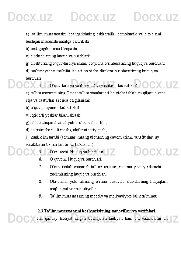 a) ta’lim   muassasasini   boshqarishning   oshkoralik,   demokratik   va   o`z-o`zini  
boshqarish asosida amalga   oshirilishi;
b) pedagogik-jamoa   Kengashi;
v)   direktor,   uning   huquq   va   burchlari;
g)   direktorning   o`quv-tarbiya   ishlari   bo`yicha   o`rinbosarining   huquq   va   burchlari;
d)   ma’naviyat   va   ma’rifat   ishlari   bo`yicha   direktor   o`rinbosarining   huquq   va  
burchlari.
4. O`quv-tarbiya   va   ilmiy-uslubiy   ishlarni   tashkil   etish:
a) ta’lim mazmunining   Davlat ta’lim standartlari bo`yicha ishlab   chiqilgan   o`quv  
reja   va dasturlari   asosida   belgilanishi;
b) o`quv   jarayonini   tashkil   etish;
v)   iqtidorli   yoshlar   bilan   ishlash;
g)   ishlab   chiqarish   amaliyotini   o`tkazish   tartibi;
d)   qo`shimcha   pulli   mashg`ulotlarni   joriy   etish;
j) kunlik   ish   tartibi   (seminar,   mashg`ulotlarning   davom   etishi,   tanaffuslar,   uy  
vazifalarini berish   tartibi   va   hokazolar).
5. O`qituvchi.   Huquq   va   burchlari.
6. O`quvchi.   Huquq   va   burchlari.
7. O`quv-ishlab   chiqarish   ta’limi   ustalari,   ma’muriy   va   yordamchi  
xodimlarning   huquq   va burchlari.
8. Ota-onalar   yoki   ularning   o`rnini   bosuvchi   shaxslarning   huquqlari,
majburiyat va mas’uliyatlari.
9. Ta’lim   muassasasining   moddiy   va   moliyaviy   xo`jalik   ta’minoti.
2.3.Ta’lim   muassasasini   boshqarishning   tamoyillari   va   vazifalari .
Har   qanday   faoliyat   singari   boshqarish   faoliyati   ham   o`z   vazifalarini   bir 