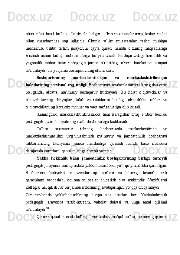 olish   sifati   hosil   bo`ladi.   To`rtinchi   belgisi   ta’lim   muassasalarining   tashqi   muhit
bilan   chambarchas   bog`liqligidir.   Chunki   ta’lim   muassasalari   tashqi   muhitga
moslashib,   ushbu   ta’lim   jarayonini   qayta   quradi   hamda   o`zining   maqsadlariga
erishish   uchun   tashqi   muhitni   o`ziga   bo`ysundiradi.   Boshqaruvdagi   tizimlilik   va
yagonalik   rahbar   bilan   pedagogik   jamoa   o`rtasidagi   o`zaro   harakat   va   aloqani
ta’minlaydi,   bir   yoqlama boshqaruvning oldini   oladi.
Boshqarishning   markazlashtirilgan   va   markazlashtirilmagan
holatlarining ratsional uyg`unligi.   Boshqaruvni markazlashtirish keragidan ortiq
bo`lganda,   albatta,   ma’muriy   boshqaruv   kuchayadi.   Bu   holat   o`qituvchilar   va
o`quvchilarning   ehtiyojlari,   talab   va   istaklarini   hisobga   olmaslikka,   rahbar   va
o`qituvchilarning   keraksiz   mehnat va   vaqt   sarflashlariga   olib keladi.
Shuningdek,   markazlashtirilmaslikka   ham   keragidan   ortiq   e’tibor   berilsa,
pedagogik tizim   faoliyatining sustlashishi   ko`zga   tashlanadi.
Ta’lim   muassasasi   ichidagi   boshqaruvda   markazlashtirish   va
markazlashtirmaslikni   uyg`unlashtirish   ma’muriy   va   jamoatchilik   boshqaruvi
rahbarlarining   faoliyatini   jamoa   manfaatiga   qaratadi   hamda   kasb   malakasi
darajasida   qarorlarni   qabul   qilishga   sharoit   yaratadi.
Yakka   hokimlik   bilan   jamoatchilik   boshqaruvining   birligi   tamoyili
pedagogik jarayonni boshqarishda yakka hokimlikka yo`l qo`ymaslikka qaratilgan.
Boshqarish   faoliyatida   o`quvchilarning   tajribasi   va   bilimiga   tayanib,   turli
qarashlarni   taqqoslab,   oqilona   xulosalar   chiqarish   o`ta   muhimdir.   Vazifalarni
kollegial   hal   qilish   har   bir   jamoa   a’zosining   javobgarligini   yo`qqa   chiqarmaydi.
O`z   navbatida   yakkahokimlikning   o`ziga   xos   jihatlari   bor.   Yakkahokimlik
pedagogik   jarayonda   tartib-intizom,   vakolat   doirasi   va   unga   amal   qilishni
ta’minlaydi. 18
Qarorni qabul qilishda kollegial yondashuv ma’qul bo`lsa, qarorning ijrosini 