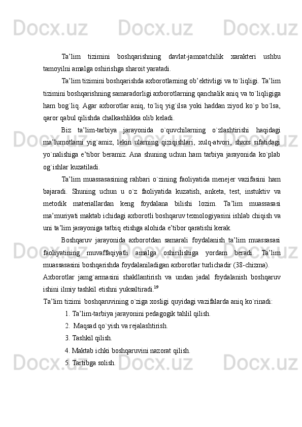 Ta’lim   tizimini   boshqarishning   davlat-jamoatchilik   xarakteri   ushbu
tamoyilni   amalga   oshirishga   sharoit   yaratadi.
Ta’lim tizimini boshqarishda axborotlarning ob’ektivligi va to`liqligi. Ta’lim
tizimini boshqarishning samaradorligi axborotlarning qanchalik aniq va to`liqligiga
ham  bog`liq. Agar   axborotlar  aniq,  to`liq  yig`ilsa  yoki   haddan  ziyod ko`p bo`lsa,
qaror   qabul   qilishda   chalkashlikka   olib   keladi.
Biz   ta’lim-tarbiya   jarayonida   o`quvchilarning   o`zlashtirishi   haqidagi
ma’lumotlarni   yig`amiz,   lekin   ularning   qiziqishlari,   xulq-atvori,   shaxs   sifatidagi
yo`nalishiga   e’tibor   beramiz.   Ana   shuning   uchun   ham   tarbiya   jarayonida   ko`plab
og`ishlar   kuzatiladi.
Ta’lim   muassasasining   rahbari   o`zining   faoliyatida   menejer   vazifasini   ham
bajaradi.   Shuning   uchun   u   o`z   faoliyatida   kuzatish,   anketa,   test,   instuktiv   va
metodik   materiallardan   keng   foydalana   bilishi   lozim.   Ta’lim   muassasasi
ma’muriyati   maktab   ichidagi   axborotli   boshqaruv   texnologiyasini   ishlab   chiqish   va
uni   ta’lim   jarayoniga   tatbiq etishga alohida   e’tibor   qaratishi   kerak.
Boshqaruv   jarayonida   axborotdan   samarali   foydalanish   ta’lim   muassasasi
faoliyatining   muvaffaqiyatli   amalga   oshirilishiga   yordam   beradi.   Ta’lim
muassasasini   boshqarishda   foydalaniladigan   axborotlar   turlichadir   (38-chizma).
Axborotlar   jamg`armasini   shakllantirish   va   undan   jadal   foydalanish   boshqaruv
ishini ilmiy   tashkil   etishni yuksaltiradi. 19
Ta’lim   tizimi   boshqaruvining   o`ziga   xosligi   quyidagi   vazifalarda   aniq   ko`rinadi:
1. Ta’lim-tarbiya   jarayonini   pedagogik   tahlil   qilish.
2. Maqsad   qo`yish   va   rejalashtirish.
3. Tashkil   qilish.
4. Maktab   ichki   boshqaruvini   nazorat   qilish.
5. Tartibga   solish. 