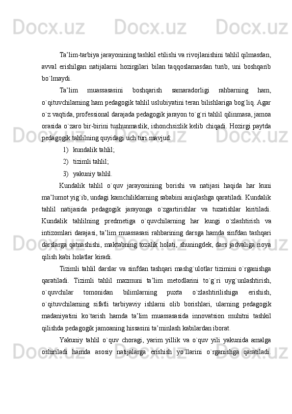 Ta’lim-tarbiya jarayonining tashkil etilishi va rivojlanishini tahlil qilmasdan,
avval   erishilgan   natijalarni   hozirgilari   bilan   taqqoslamasdan   turib,   uni   boshqarib
bo`lmaydi.
Ta’lim   muassasasini   boshqarish   samaradorligi   rahbarning   ham,
o`qituvchilarning ham pedagogik tahlil uslubiyatini teran bilishlariga bog`liq. Agar
o`z vaqtida, professional darajada pedagogik jarayon to`g`ri tahlil qilinmasa, jamoa
orasida o`zaro bir-birini tushunmaslik, ishonchsizlik kelib chiqadi. Hozirgi paytda
pedagogik tahlilning   quyidagi   uch   turi mavjud:
1) kundalik   tahlil;
2) tizimli   tahlil;
3) yakuniy   tahlil.
Kundalik   tahlil   o`quv   jarayonining   borishi   va   natijasi   haqida   har   kuni
ma’lumot yig`ib, undagi kamchiliklarning sababini aniqlashga qaratiladi. Kundalik
tahlil   natijasida   pedagogik   jarayonga   o`zgartirishlar   va   tuzatishlar   kiritiladi.
Kundalik   tahlilning   predmetiga   o`quvchilarning   har   kungi   o`zlashtirish   va
intizomlari   darajasi,   ta’lim   muassasasi  rahbarining darsga  hamda  sinfdan  tashqari
darslarga qatnashishi,  maktabning tozalik holati, shuningdek, dars jadvaliga rioya
qilish kabi   holatlar   kiradi.
Tizimli tahlil darslar va sinfdan tashqari mashg`ulotlar tizimini o`rganishga
qaratiladi.   Tizimli   tahlil   mazmuni   ta’lim   metodlarini   to`g`ri   uyg`unlashtirish,
o`quvchilar   tomonidan   bilimlarning   puxta   o`zlashtirilishiga   erishish,
o`qituvchilarning   sifatli   tarbiyaviy   ishlarni   olib   borishlari,   ularning   pedagogik
madaniyatini   ko`tarish   hamda   ta’lim   muassasasida   innovatsion   muhitni   tashkil
qilishda   pedagogik jamoaning   hissasini ta’minlash   kabilardan iborat.
Yakuniy   tahlil   o`quv   choragi,   yarim   yillik   va   o`quv   yili   yakunida   amalga
oshiriladi   hamda   asosiy   natijalarga   erishish   yo`llarini   o`rganishga   qaratiladi. 