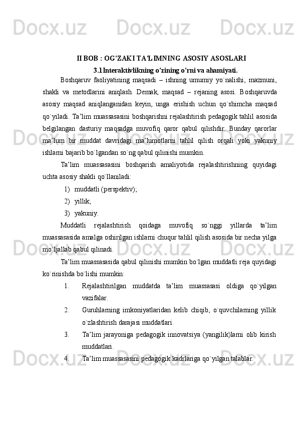 II BOB : OG'ZAKI TA'LIMNING ASOSIY ASOSLARI
3.1Interaktivlikning o'zining o'rni va ahamiyati.
Boshqaruv   faoliyatining   maqsadi   –   ishning   umumiy   yo`nalishi,   mazmuni,
shakli   va   metodlarini   aniqlash.   Demak,   maqsad   –   rejaning   asosi.   Boshqaruvda
asosiy   maqsad   aniqlanganidan   keyin,   unga   erishish   uchun   qo`shimcha   maqsad
qo`yiladi.   Ta’lim   muassasasini   boshqarishni   rejalashtirish   pedagogik   tahlil   asosida
belgilangan   dasturiy   maqsadga   muvofiq   qaror   qabul   qilishdir.   Bunday   qarorlar
ma’lum   bir   muddat   davridagi   ma’lumotlarni   tahlil   qilish   orqali   yoki   yakuniy
ishlarni bajarib   bo`lgandan   so`ng   qabul   qilinishi   mumkin.
Ta’lim   muassasasini   boshqarish   amaliyotida   rejalashtirishning   quyidagi
uchta   asosiy   shakli   qo`llaniladi:
1) muddatli   (perspektiv);
2) yillik;
3) yakuniy.
Muddatli   rejalashtirish   qoidaga   muvofiq   so`nggi   yillarda   ta’lim
muassasasida   amalga oshirilgan ishlarni chuqur tahlil qilish asosida bir necha yilga
mo`ljallab   qabul qilinadi.
Ta’lim muassasasida qabul qilinishi mumkin bo`lgan muddatli reja quyidagi
ko`rinishda   bo`lishi   mumkin:
1. Rejalashtirilgan muddatda ta’lim muassasasi oldiga qo`yilgan
vazifalar.
2. Guruhlarning   imkoniyatlaridan   kelib   chiqib,   o`quvchilarning   yillik
o`zlashtirish   darajasi   muddatlari.
3. Ta’lim   jarayoniga   pedagogik   innovatsiya   (yangilik)larni   olib   kirish
muddatlari.
4. Ta’lim   muassasasini   pedagogik   kadrlariga   qo`yilgan   talablar. 