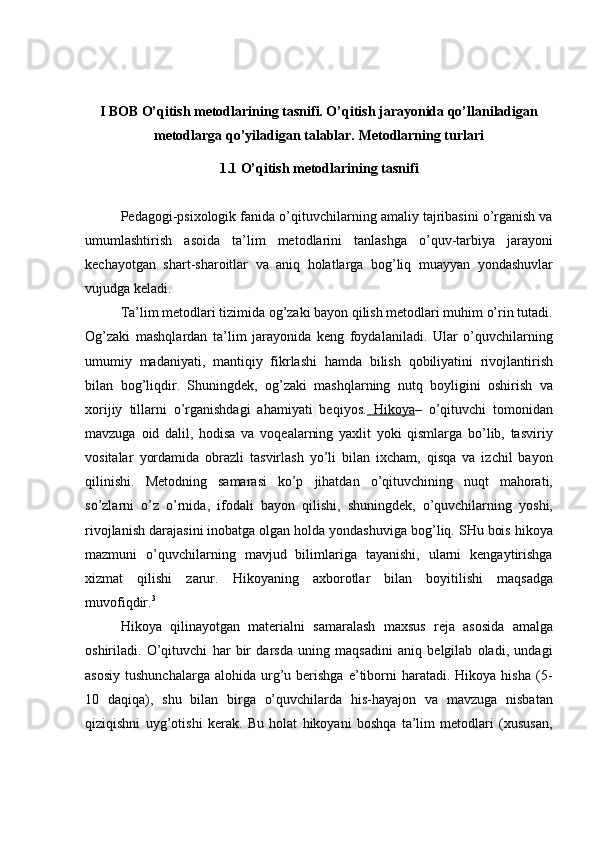 I BOB O’qitish metodlarining tasnifi. O’qitish jarayonida qo’llaniladigan
metodlarga   qo’yiladigan   talablar.   Metodlarning turlari
1.1 O’qitish   metodlarining   tasnifi
Pedagogi-psixologik fanida o’qituvchilarning amaliy tajribasini o’rganish va
umumlashtirish   asoida   ta’lim   metodlarini   tanlashga   o’quv-tarbiya   jarayoni
kechayotgan   shart-sharoitlar   va   aniq   holatlarga   bog’liq   muayyan   yondashuvlar
vujudga   keladi.
Ta’lim metodlari tizimida og’zaki bayon qilish metodlari muhim o’rin tutadi.
Og’zaki   mashqlardan   ta’lim   jarayonida   keng   foydalaniladi.   Ular   o’quvchilarning
umumiy   madaniyati,   mantiqiy   fikrlashi   hamda   bilish   qobiliyatini   rivojlantirish
bilan   bog’liqdir.   Shuningdek,   og’zaki   mashqlarning   nutq   boyligini   oshirish   va
xorijiy   tillarni   o’rganishdagi   ahamiyati   beqiyos.   Hikoya –   o’qituvchi   tomonidan
mavzuga   oid   dalil ,   hodisa   va   voqealarning   yaxlit   yoki   qismlarga   bo’lib,   tasviriy
vositalar   yordamida   obrazli   tasvirlash   yo’li   bilan   ixcham,   qisqa   va   izchil   bayon
qilinishi.   Metodning   samarasi   ko’p   jihatdan   o’qituvchining   nuqt   mahorati,
so’zlarni   o’z   o’rnida,   ifodali   bayon   qilishi,   shuningdek,   o’quvchilarning   yoshi,
rivojlanish   darajasini inobatga olgan holda yondashuviga bog’liq. SHu bois hikoya
mazmuni   o’quvchilarning   mavjud   bilimlariga   tayanishi,   ularni   kengaytirishga
xizmat   qilishi   zarur.   Hikoyaning   axborotlar   bilan   boyitilishi   maqsadga
muvofiqdir. 3
Hikoya   qilinayotgan   materialni   samaralash   maxsus   reja   asosida   amalga
oshiriladi.   O’qituvchi   har   bir   darsda   uning   maqsadini   aniq   belgilab   oladi,   undagi
asosiy   tushunchalarga  alohida   urg’u  berishga  e’tiborni  haratadi.  Hikoya  hisha   (5-
10   daqiqa),   shu   bilan   birga   o’quvchilarda   his-hayajon   va   mavzuga   nisbatan
qiziqishni   uyg’otishi   kerak.   Bu   holat   hikoyani   boshqa   ta’lim   metodlari   (xususan,