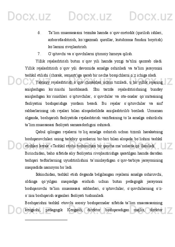 6. Ta’lim   muassasasini   texnika   hamda  o`quv-metodik  (qurilish   ishlari,
axborotlashtirish,   ko`rgazmali   qurollar,   kutubxona   fondini   boyitish)
ko`lamini rivojlantirish.
7. O`qituvchi   va   o`quvchilarni   ijtimoiy   himoya   qilish.
Yillik   rejalashtirish   butun   o`quv   yili   hamda   yozgi   ta’tilni   qamrab   oladi.
Yillik   rejalashtirish   o`quv   yili   davomida   amalga   oshiriladi   va   ta’lim   jarayonini
tashkil   etilishi (chorak,   semestr)ga   qarab   bir   necha   bosqichlarni   o`z   ichiga oladi.
Yakuniy  rejalashtirish  o`quv  choraklari  uchun  tuziladi,  u  bir   yillik  rejaning
aniqlashgan   ko`rinishi   hisoblanadi.   Shu   tarzda   rejalashtirishning   bunday
aniqlashgan   ko`rinishlari   o`qituvchilar,   o`quvchilar   va   ota-onalar   qo`mitasining
faoliyatini   boshqarishga   yordam   beradi.   Bu   rejalar   o`qituvchilar   va   sinf
rahbarlarining   ish   rejalari   bilan   aloqadorlikda   aniqlashtirilib   boriladi.   Umuman
olganda,   boshqarish   faoliyatida   rejalashtirish   vazifasining   to`la   amalga   oshirilishi
ta’lim   muassasasi   faoliyati   samaradorligini   oshiradi.
Qabul   qilingan   rejalarni   to`liq   amalga   oshirish   uchun   tizimli   harakatning
boshqaruvchilari  uning tarkibiy qismlarini  bir-biri  bilan aloqada  bo`lishini  tashkil
etishlari   kerak.   «Tashkil   etish»   tushunchasi   bir   qancha   ma’nolarda   qo`llaniladi.
Birinchidan, baho sifatida aliy faoliyatni rivojlantirishga qaratilgan hamda darsdan
tashqari   tadbirlarning   uyushtirilishini   ta’minlaydigan   o`quv-tarbiya   jarayonining
maqsadida   namoyon   bo`ladi.
Ikkinchidan,   tashkil   etish   deganda   belgilangan   rejalarni   amalga   oshiruvchi,
oldinga   qo`yilgan   maqsadga   erishish   uchun   butun   pedagogik   jarayonni
boshqaruvchi   ta’lim   muassasasi   rahbarlari,   o`qituvchilar,   o`quvchilarning   o`z-
o`zini   boshqarish   organlari   faoliyati   tushuniladi.
Boshqarishni   tashkil   etuvchi   asosiy   boshqarmalar   sifatida   ta’lim   muassasasining
kengashi,   pedagogik   Kengash,   direktor   boshqaradigan   majlis,   direktor 