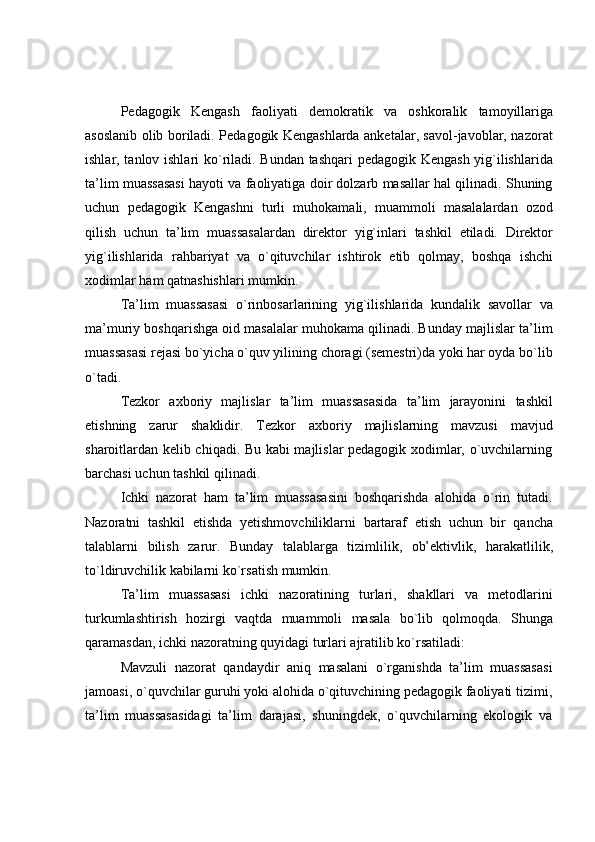 Pedagogik   Kengash   faoliyati   demokratik   va   oshkoralik   tamoyillariga
asoslanib olib boriladi. Pedagogik Kengashlarda anketalar, savol-javoblar, nazorat
ishlar, tanlov ishlari ko`riladi. Bundan tashqari pedagogik Kengash yig`ilishlarida
ta’lim muassasasi hayoti va faoliyatiga doir dolzarb masallar hal qilinadi. Shuning
uchun   pedagogik   Kengashni   turli   muhokamali,   muammoli   masalalardan   ozod
qilish   uchun   ta’lim   muassasalardan   direktor   yig`inlari   tashkil   etiladi.   Direktor
yig`ilishlarida   rahbariyat   va   o`qituvchilar   ishtirok   etib   qolmay,   boshqa   ishchi
xodimlar   ham   qatnashishlari   mumkin.
Ta’lim   muassasasi   o`rinbosarlarining   yig`ilishlarida   kundalik   savollar   va
ma’muriy boshqarishga oid masalalar muhokama qilinadi. Bunday majlislar ta’lim
muassasasi rejasi bo`yicha o`quv yilining choragi (semestri)da yoki har oyda bo`lib
o`tadi.
Tezkor   axboriy   majlislar   ta’lim   muassasasida   ta’lim   jarayonini   tashkil
etishning   zarur   shaklidir.   Tezkor   axboriy   majlislarning   mavzusi   mavjud
sharoitlardan kelib chiqadi. Bu kabi majlislar pedagogik xodimlar, o`uvchilarning
barchasi   uchun   tashkil   qilinadi.
Ichki   nazorat   ham   ta’lim   muassasasini   boshqarishda   alohida   o`rin   tutadi.
Nazoratni   tashkil   etishda   yetishmovchiliklarni   bartaraf   etish   uchun   bir   qancha
talablarni   bilish   zarur.   Bunday   talablarga   tizimlilik,   ob’ektivlik,   harakatlilik,
to`ldiruvchilik kabilarni   ko`rsatish mumkin.
Ta’lim   muassasasi   ichki   nazoratining   turlari,   shakllari   va   metodlarini
turkumlashtirish   hozirgi   vaqtda   muammoli   masala   bo`lib   qolmoqda.   Shunga
qaramasdan,   ichki   nazoratning   quyidagi turlari ajratilib ko`rsatiladi:
Mavzuli   nazorat   qandaydir   aniq   masalani   o`rganishda   ta’lim   muassasasi
jamoasi, o`quvchilar guruhi yoki alohida o`qituvchining pedagogik faoliyati tizimi,
ta’lim   muassasasidagi   ta’lim   darajasi,   shuningdek,   o`quvchilarning   ekologik   va