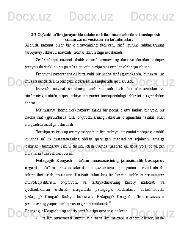 3.2 Og'zaki ta'lim jarayonida talabalar bilan munosabatlarni boshqarish
uchun zarur vositalar va ko'nikmalar.
Alohida   nazorat   biror   bir   o`qituvchining   faoliyati,   sinf   (guruh)   rahbarlarining
tarbiyaviy   ishlarini mavzuli,   frontal tkshirishga   asoslanadi.
Sinf-muloqot   nazorat   shaklida   sinf   jamoasining   dars   va   darsdan   tashqari
jarayonida   shakllanishiga   ta’sir   etuvchi   o`ziga   xos   omillar   e’tiborga   olinadi.
Predmetli nazorat shakli bitta yoki bir necha sinf (guruh)larda, butun ta’lim
muassasasida   ta’lim   olinganlik darajasini   aniqlashda   qo`llaniladi.
Mavzuli   nazorat   shaklining   bosh   maqsadi   turli   fan   o`qituvchilari   va
sinflarning alohida o`quv-tarbiya jarayonini boshqarishdagi  ishlarini  o`rganishdan
iborat.
Majmuaviy   (kompleks)   nazorat   shakli   bir   necha   o`quv   fanlari   bir   yoki   bir
nacha   sinf   (guruh)larda   turli   o`quvchilarning   ishlarini   o`rganishni   tashkil   etish
maqsadida   amalga   oshiriladi.
Tartibga solishning asosiy maqsadi ta’lim-tarbiya jarayonini pedagogik tahlil
qilishda   ta’lim   muassasasining   oldiga   qo`yilgan   maqsad   va   rejalarini   amalga
oshirish,   boshqaruv   ishini   tashkil   etish   hamda   nazorat   qilishda   yo`l   qo`yilgan
holatlarni tuzatishdan   iborat.
Pedagogik   Kengash   –   ta’lim   muassasasining   jamoatchilik   boshqaruv
organi .   Ta’lim   muassasalarida   o`quv-tarbiya   jarayonini   rivojlantirish,
takomillashtirish,   muassasa   faoliyati   bilan   bog`liq   barcha   tashkiliy   masalalarni
muvofiqlashtirish,   o`qituvchi   va   tarbiyachilarning   kasbiy   mahorati   va
ijodkorliklarini   o`stirish   maqsadida   pedagogik   xodimlarni   birlashtiruvchi
pedagogik   Kengash   faoliyat   ko`rsatadi.   Pedagogik   Kengash   ta’lim   muassasasi
jamoasining   yuqori   boshqaruv   organi   hisoblanadi. 22
Pedagogik   Kengashning   asosiy   vazifalariga   quyidagilar   kiradi:
- ta’lim muassasasi  (umumiy o`rta ta’lim maktabi, akademik litsey, kasb-