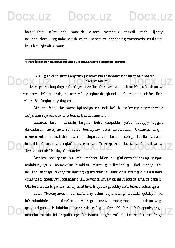 bajarilishini   ta’minlash   borasida   o`zaro   yordamni   tashkil   etish,   ijodiy
tashabbuslarni   uyg`unlashtirish   va   ta’lim-tarbiya   berishning   zamonaviy   usullarini
ishlab   chiqishdan   iborat.
1
«Умумий   o`рта   таълим   мактаби   фан   Методик   бирлашмалари   тo`g`рисида»ги   Низомдан.
   
3.3 Og'zaki ta'limni o'qitish jarayonida talabalar uchun maslahat va
qo'llanmalar.
         Menejment   haqidagi   keltirilgan   tavsiflar   shundan   dalolat   beradiki,   u   boshqaruv
ma’nosini   bildira  turib,  ma’muriy  buyruqbozlik  iqtisodi   boshqaruvdan  tubdan  farq
qiladi.   Bu   farqlar quyidagicha:
Birinchi   farq   -   bu   bozor   iqtisodiga   taalluqli   bo’lib,   ma’muriy   buyruqbozlik
xo’jalikni reja asosida   olib   borish   tizimi emasdir.
Ikkinchi   farq   -   birinchi   farqdan   kelib   chiqadiki,   ya’ni   taraqqiy   topgan
davlatlarda   menejment   iqtisodiy   boshqaruv   usuli   hisoblanadi.   Uchinchi   farq   -
menejmentni   sotsialistik   tizim   boshqaruvidan   farqini   oxirgi   to’rtta   tavsifni
birlashtirish   asosida   aniqlash   mumkin.   Uni   “menejment   -   bu   samarali   boshqaruv
fani   va   san’ati”dir   deyish   mumkin.
Bunday   boshqaruv   bu   kabi   mehnat   bilan   shug’ullanuvchilarning   yuqori
malakasi,   ya’ni   menejerlar   hisobiga,   ularning   bilimdonligi,   faol   ijodiy   ishi,
tashabbuskorligi,   fikr   yuritishining   egiluvchanligi,   taktik   va   strategik   masalalarni
echishdagi qobiliyati, odamlar bilan bevosita ishlay olishi hisobiga amalga oshadi.
Oksford   izohli   lug’atida   menejment   tavsifi   quyidagi   oddiy   so’z   bilan   ifodalangan.
Unda   “Menejment   -   bu   ma’muriy   ishni   bajarishdagi   alohida   qobiliyat   va
bilimdonlikdir”,   -   deyilgan.   Hozirgi   davrda   menejment   -   boshqaruviga
qo’yiladigan   turli   talablarni,   ya’ni   ish   usuliga,   ishni   olib   bora   olish   qobiliyatiga,
odamlar   harakatini   birgalikdagi   faoliyatda   to’g’ri   yo’naltirish   san’ati   va   fanga 