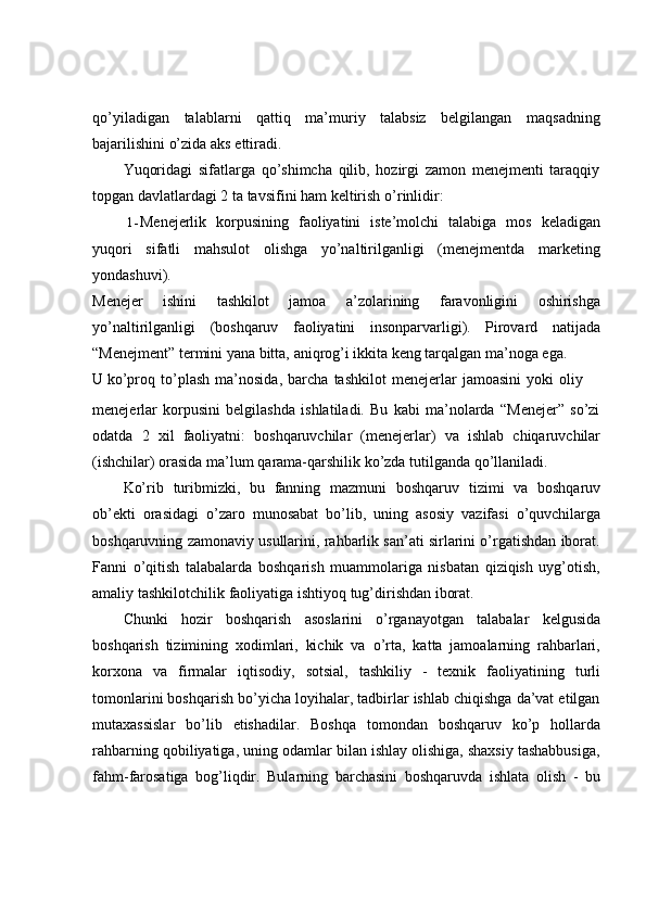 qo’yiladigan   talablarni   qattiq   ma’muriy   talabsiz   belgilangan   maqsadning
bajarilishini o’zida aks   ettiradi.
Yuqoridagi   sifatlarga   qo’shimcha   qilib,   hozirgi   zamon   menejmenti   taraqqiy
topgan   davlatlardagi   2   ta   tavsifini   ham   keltirish   o’rinlidir:
1- Menejerlik   korpusining   faoliyatini   iste’molchi   talabiga   mos   keladigan
yuqori   sifatli   mahsulot   olishga   yo’naltirilganligi   (menejmentda   marketing
yondashuvi).
Menejer   ishini   tashkilot   jamoa   a’zolarining   faravonligini   oshirishga
yo’naltirilganligi   (boshqaruv   faoliyatini   insonparvarligi).   Pirovard   natijada
“Menejment” termini yana bitta, aniqrog’i ikkita keng tarqalgan ma’noga ega.
U   ko’proq   to’plash   ma’nosida,   barcha   tashkilot   menejerlar   jamoasini   yoki   oliy
menejerlar   korpusini   belgilashda   ishlatiladi.   Bu   kabi   ma’nolarda   “Menejer”   so’zi
odatda   2   xil   faoliyatni:   boshqaruvchilar   (menejerlar)   va   ishlab   chiqaruvchilar
(ishchilar)   orasida   ma’lum   qarama-qarshilik ko’zda   tutilganda   qo’llaniladi.
Ko’rib   turibmizki,   bu   fanning   mazmuni   boshqaruv   tizimi   va   boshqaruv
ob’ekti   orasidagi   o’zaro   munosabat   bo’lib,   uning   asosiy   vazifasi   o’quvchilarga
boshqaruvning zamonaviy usullarini, rahbarlik san’ati sirlarini o’rgatishdan iborat.
Fanni   o’qitish   talabalarda   boshqarish   muammolariga   nisbatan   qiziqish   uyg’otish,
amaliy   tashkilotchilik   faoliyatiga   ishtiyoq   tug’dirishdan   iborat.
Chunki   hozir   boshqarish   asoslarini   o’rganayotgan   talabalar   kelgusida
boshqarish   tizimining   xodimlari,   kichik   va   o’rta,   katta   jamoalarning   rahbarlari,
korxona   va   firmalar   iqtisodiy,   sotsial,   tashkiliy   -   texnik   faoliyatining   turli
tomonlarini boshqarish bo’yicha loyihalar, tadbirlar ishlab chiqishga da’vat etilgan
mutaxassislar   bo’lib   etishadilar.   Boshqa   tomondan   boshqaruv   ko’p   hollarda
rahbarning qobiliyatiga, uning odamlar bilan ishlay olishiga, shaxsiy tashabbusiga,
fahm-farosatiga   bog’liqdir.   Bularning   barchasini   boshqaruvda   ishlata   olish   -   bu 