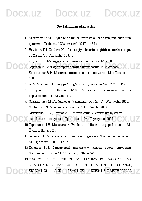 Foydalanilgan   adabiyotlar
1. Mirziyoev Sh.M. Buyuk kelajagimizni mard va olijanob xalqimiz bilan birga
quramiz.   – Toshkent:   “O’zbekiston”, 2017.   –   488   b.
2. Haydarov   F.I.   Xalilova   N.I.   Psixologiya   fanlarini   o’qitish   metodikasi   o’quv
qo’llanma   T.:   “Aloqachi” 2007   y
3. Ляудис   В.Л.   Методика   преподавания   психологии.   М.   -2000
4. Бадмаев   М.   Методика   преподавания   психологии.   М.   «Владос»-2001  
Карандашев   В.Н.   Методика   преподавания   психологии.   М.   «Питер»-
2007
5. B.   X.   Xodjaev “Umumiy   pedagogika   nazariyasi   va   amaliyoti”   T.   :-2017
6. Пергудов Л.В., Саидов М.Х. Менежмент экономика вищего
образования. -   T.: Молия,   2001.
7. Sharifxo’jaev   M.,   Abdullaev   q.   Menejment.   Daslik.   -   T.:   O’qituvchi,   2001.
8. G’ulomov   S.S.   Menejment   asoslari.   -   T.:   O’qituvchi.   2002.
9. Виханский   О.С.,   Наумов   A.И.   Менежмент:   Учебник   для   вузов   по  
эконб.   спес.   и   направл.   –   Трете изде.   – M.:   Гардарика,   2008.
10. Герчикова   И.Н.   Менежмент:   Учебник.   –   4-йе   изд.,   перераб.   и   доп.   –   M.:
Йунити-Дана,   2009.
11. Веснин   В.Р.   Менежмент   в   схемах   и   опредалинах.   Учебное   пособие.   –  
M.:   Проспект,   2009. –   120   с.
12. Даналин В.И. Финансовий менежмент: задачи, тесты, ситуатсии.
Учобное   пособие. –   M.:   Проспект,   2009.   –   360   с.
13. USАRОV   J.   E.   INKLYUZIV   TA’LIMNING   NAZARIY   VA
KONTSEPTUAL   MАSАLАLАRI   //INTEGRATION   OF   SCIENCE,
EDUCATION   AND   PRACTICE.   SCIENTIFIC-METHODICAL 