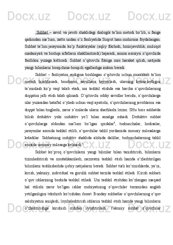     Suhbat      –   savol   va   javob   shaklidagi   dialogik   ta’lim   metodi   bo’lib,   u   fanga
qadimdan ma’lum, xatto undan o’z faoliyatida Suqrot ham mohirona foydalangan.
Suhbat   ta’lim   jarayonida   ko’p   funktsiyalar   (aqliy   fikrlash,   hozirjavoblik,  muloqot
madaniyati va boshqa sifatlarni shakllantiradi) bajaradi, ammo asosiysi o’quvchida
faollikni   yuzaga   keltiradi.   Suhbat   o’qituvchi   fikriga   mos   harakat   qilish,   natijada
yangi bilimlarni   bosqichma-bosqich egallashga   imkon beradi.
Suhbat   –   faoliyatini   endigina   boshlagan   o’qituvchi   uchun   murakkab   ta’lim
metodi   hisoblanadi,   binobarin,   savollarni   tayyorlash,   ularning   ketma-ketligini
ta’minlash   ko’p   vaqt   talab   etadi,   uni   tashkil   etishda   esa   barcha   o’quvchilarning
diqqatini jalb etish talab qilinadi. O’qituvchi oddiy savollar berishi, o’quvchilarga
ular yuzasidan batafsil o’ylash uchun vaqt ajratishi, o’quvchilarning javoblarini esa
diqqat bilan tinglashi, zarur o’rinlarda ularni sharhlashi lozim. SHu bois suhbatda
bilish   deduktiv   yoki   induktiv   yo’l   bilan   amalga   oshadi.   Deduktiv   suhbat
o’quvchilarga   oldindan   ma’lum   bo’lgan   qoidalar 4
,   tushunchalar,   hodisalar,
jarayonlar   asosida   tashkil  etilib,  o’quvchilar   tahlil   yordamida xususiy   xulosalarga
keladilar.   Suhbatning   induktiv   shaklida   alohida   dalillar,   tushunchalarning   tahlil
asosida   umumiy   xulosaga kelinadi. 5
Suhbat   ko’proq   o’quvchilarni   yangi   bilimlar   bilan   tanishtirish,   bilimlarni
tizimlashtirish   va   mustahkamlash,   nazoratni   tashkil   etish   hamda   o’zlashtirilgan
bilimlarni tashhislashda ijobiy natijalarni beradi. Suhbat turli ko’rinishlarda, ya’ni,
kirish, yakuniy, individual va guruhli suhbat tarzida tashkil  etiladi. Kirish suhbati
o’quv   ishlarining   boshida   tashkil   etiladi.   Uni   tashkil   etishdan   ko’zlangan   maqsad
hal   etilishi   zarur   bo’lgan   ishlar   mohiyatining   o’quvchilar   tomonidan   anglab
yetilganligini tekshirib ko’rishdan iborat. Bunday suhbatlar o’quvchilarning o’quv
salohiyatini aniqlash, loyihalashtirish ishlarini tashkil etish hamda yangi bilimlarni
o’zlashtirishga   kirishish   oldidan   uyushtiriladi.   Yakuniy   suhbat   o’quvchilar 