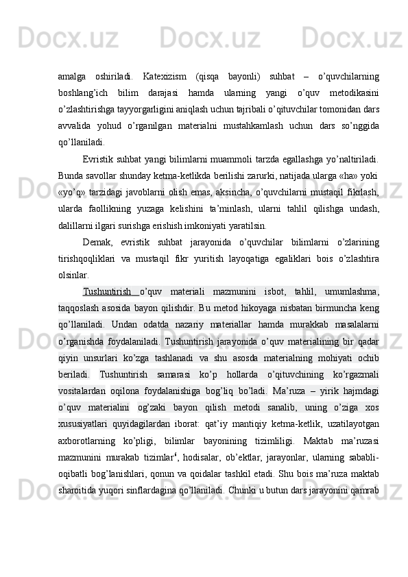 amalga   oshiriladi.   Katexizism   (qisqa   bayonli)   suhbat   –   o’quvchilarning
boshlang’ich   bilim   darajasi   hamda   ularning   yangi   o’quv   metodikasini
o’zlashtirishga   tayyorgarligini   aniqlash   uchun   tajribali   o’qituvchilar   tomonidan   dars
avvalida   yohud   o’rganilgan   materialni   mustahkamlash   uchun   dars   so’nggida
qo’llaniladi.
Evristik  suhbat   yangi  bilimlarni  muammoli  tarzda  egallashga  yo’naltiriladi.
Bunda   savollar   shunday   ketma-ketlikda   berilishi   zarurki,   natijada   ularga   «ha»   yoki
«yo’q»   tarzidagi   javoblarni   olish   emas,   aksincha,   o’quvchilarni   mustaqil   fikrlash,
ularda   faollikning   yuzaga   kelishini   ta’minlash,   ularni   tahlil   qilishga   undash,
dalillarni ilgari   surishga erishish imkoniyati   yaratilsin.
Demak,   evristik   suhbat   jarayonida   o’quvchilar   bilimlarni   o’zlarining
tirishqoqliklari   va   mustaqil   fikr   yuritish   layoqatiga   egaliklari   bois   o’zlashtira
olsinlar.
Tushuntirish              o’quv   materiali   mazmunini   isbot,   tahlil,   umumlashma,
taqqoslash   asosida   bayon   qilishdir.   Bu   metod   hikoyaga   nisbatan   birmuncha   keng
qo’llaniladi.   Undan   odatda   nazariy   materiallar   hamda   murakkab   masalalarni
o’rganishda   foydalaniladi.   Tushuntirish   jarayonida   o’quv   materialining   bir   qadar
qiyin   unsurlari   ko’zga   tashlanadi   va   shu   asosda   materialning   mohiyati   ochib
beriladi.   Tushuntirish   samarasi   ko’p   hollarda   o’qituvchining   ko’rgazmali
vositalardan   oqilona   foydalanishiga   bog’liq   bo’ladi.   Ma’ruza   –   yirik   hajmdagi
o’quv   materialini   og’zaki   bayon   qilish   metodi   sanalib,   uning   o’ziga   xos
xususiyatlari   quyidagilardan   iborat:   qat’iy   mantiqiy   ketma-ketlik,   uzatilayotgan
axborotlarning   ko’pligi,   bilimlar   bayonining   tizimliligi.   Maktab   ma’ruzasi
mazmunini   murakab   tizimlar 6
,   hodisalar,   ob’ektlar,   jarayonlar,   ularning   sababli-
oqibatli  bog’lanishlari, qonun  va qoidalar   tashkil   etadi. Shu  bois  ma’ruza  maktab
sharoitida yuqori sinflardagina qo’llaniladi.   Chunki   u   butun   dars   jarayonini   qamrab 