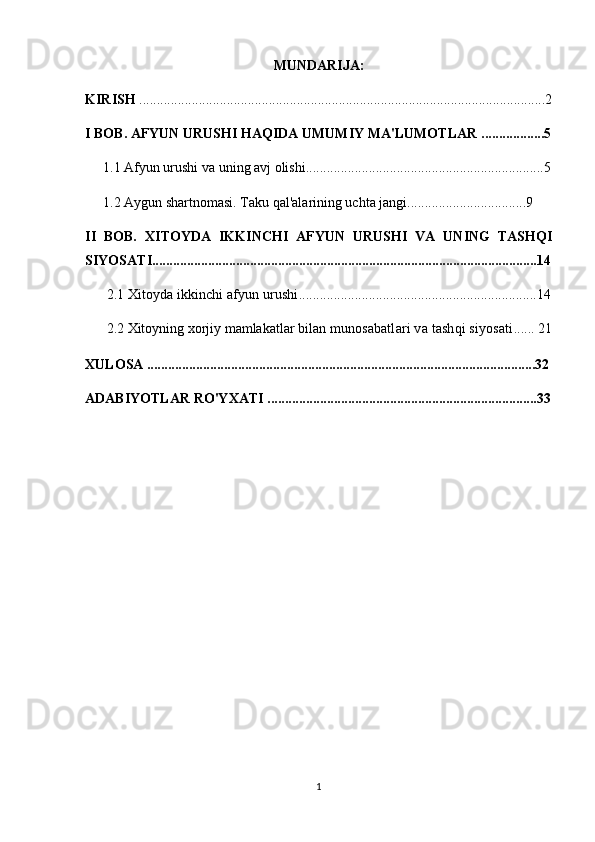 MUNDARIJA:
KIRISH  ....................................................................................................................2
I BOB.  AFYUN URUSHI HAQIDA UMUMIY MA'LUMOTLAR  ..................5
1.1 Afyun urushi va uning avj olishi...................................... ........................ ......5
1.2  Aygun shartnomasi. Taku qal'alarining uchta jangi ........................ ..........9
II   BOB.   XITOYDA   IKKINCHI   AFYUN   URUSHI   VA   UNING   TASHQI
SIYOSATI..............................................................................................................14
2.1  Xitoyda ikkinchi afyun urushi ............... . ....................................................14
2.2  Xitoyning xorjiy mamlakatlar bilan  munosabatlari va tashqi siyosati ......  21
XULOSA ...............................................................................................................32
ADABIYOTLAR RO'YXATI .............................................................................33
1 