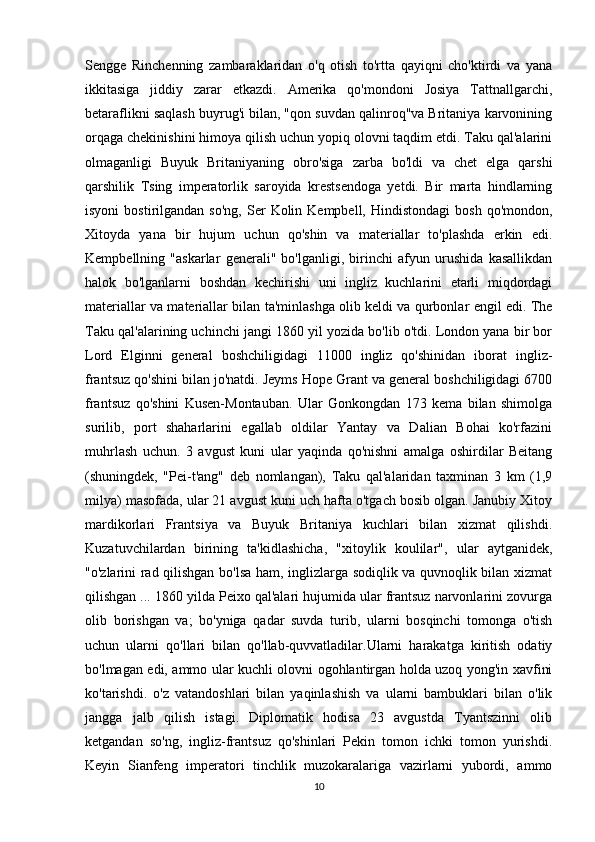 Sengge   Rinchenning   zambaraklaridan   o'q   otish   to'rtta   qayiqni   cho'ktirdi   va   yana
ikkitasiga   jiddiy   zarar   etkazdi.   Amerika   qo'mondoni   Josiya   Tattnallgarchi,
betaraflikni saqlash buyrug'i bilan, "qon suvdan qalinroq"va Britaniya karvonining
orqaga chekinishini himoya qilish uchun yopiq olovni taqdim etdi. Taku qal'alarini
olmaganligi   Buyuk   Britaniyaning   obro'siga   zarba   bo'ldi   va   chet   elga   qarshi
qarshilik   Tsing   imperatorlik   saroyida   krestsendoga   yetdi.   Bir   marta   hindlarning
isyoni  bostirilgandan  so'ng,   Ser   Kolin  Kempbell,   Hindistondagi  bosh   qo'mondon,
Xitoyda   yana   bir   hujum   uchun   qo'shin   va   materiallar   to'plashda   erkin   edi.
Kempbellning   "askarlar   generali"   bo'lganligi,   birinchi   afyun   urushida   kasallikdan
halok   bo'lganlarni   boshdan   kechirishi   uni   ingliz   kuchlarini   etarli   miqdordagi
materiallar va materiallar bilan ta'minlashga olib keldi va qurbonlar engil edi. The
Taku qal'alarining uchinchi jangi 1860 yil yozida bo'lib o'tdi. London yana bir bor
Lord   Elginni   general   boshchiligidagi   11000   ingliz   qo'shinidan   iborat   ingliz-
frantsuz qo'shini bilan jo'natdi. Jeyms Hope Grant va general boshchiligidagi 6700
frantsuz   qo'shini   Kusen-Montauban.   Ular   Gonkongdan   173   kema   bilan   shimolga
surilib,   port   shaharlarini   egallab   oldilar   Yantay   va   Dalian   Bohai   ko'rfazini
muhrlash   uchun.   3   avgust   kuni   ular   yaqinda   qo'nishni   amalga   oshirdilar   Beitang
(shuningdek,   "Pei-t'ang"   deb   nomlangan),   Taku   qal'alaridan   taxminan   3   km   (1,9
milya) masofada, ular 21 avgust kuni uch hafta o'tgach bosib olgan. Janubiy Xitoy
mardikorlari   Frantsiya   va   Buyuk   Britaniya   kuchlari   bilan   xizmat   qilishdi.
Kuzatuvchilardan   birining   ta'kidlashicha,   "xitoylik   koulilar",   ular   aytganidek,
"o'zlarini rad qilishgan bo'lsa ham, inglizlarga sodiqlik va quvnoqlik bilan xizmat
qilishgan ... 1860 yilda Peixo qal'alari hujumida ular frantsuz narvonlarini zovurga
olib   borishgan   va;   bo'yniga   qadar   suvda   turib,   ularni   bosqinchi   tomonga   o'tish
uchun   ularni   qo'llari   bilan   qo'llab-quvvatladilar.Ularni   harakatga   kiritish   odatiy
bo'lmagan edi, ammo ular kuchli olovni ogohlantirgan holda uzoq yong'in xavfini
ko'tarishdi.   o'z   vatandoshlari   bilan   yaqinlashish   va   ularni   bambuklari   bilan   o'lik
jangga   jalb   qilish   istagi.   Diplomatik   hodisa   23   avgustda   Tyantszinni   olib
ketgandan   so'ng,   ingliz-frantsuz   qo'shinlari   Pekin   tomon   ichki   tomon   yurishdi.
Keyin   Sianfeng   imperatori   tinchlik   muzokaralariga   vazirlarni   yubordi,   ammo
10 