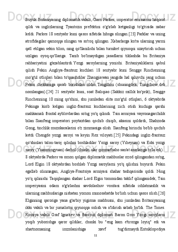 Buyuk Britaniyaning diplomatik vakili, Garri Parkes, imperator emissarini haqorat
qildi   va   inglizlarning   Tyantszin   prefektini   o'g'irlab   ketganligi   to'g'risida   xabar
keldi. Parkes 18 sentyabr kuni qasos sifatida hibsga olingan.[23] Parklar va uning
atrofidagilar qamoqqa olingan va so'roq qilingan. Xabarlarga ko'ra ularning yarmi
qatl etilgan sekin tilim, ning qo'llanilishi  bilan turniket qiynoqni uzaytirish uchun
uzilgan   oyoq-qo'llariga.   Tanib   bo'lmaydigan   jasadlarni   tiklashda   bu   Britaniya
rahbariyatini   g'azablantirdi.Yozgi   saroylarning   yonishi.   Britaniyaliklarni   qabul
qilish   Pekin   Angliya-frantsuz   kuchlari   18   sentyabr   kuni   Sengge   Rinchenning
mo'g'ul   otliqlari   bilan   to'qnashdilar   Zhangjiawan   jangida   hal   qiluvchi   jang   uchun
Pekin   chekkasiga   qarab   borishdan   oldin   Tongzhou   (shuningdek,   Tungchow   deb
nomlangan).[24]   21   sentyabr   kuni,   soat   Baliqiao   (Sakkiz   millik   ko'prik),   Sengge
Rinchenning   10   ming   qo'shini,   shu   jumladan   elita   mo'g'ul   otliqlari,   6   oktyabrda
Pekinga   kirib   kelgan   ingliz-frantsuz   kuchlarining   zich   otish   kuchiga   qarshi
mahkamali frontal ayblovlardan so'ng yo'q qilindi. Tsin armiyasi vayronagarchilik
bilan   Sianfeng   imperatori   poytaxtdan   qochib   chiqib,   akasini   qoldirdi,   Shahzoda
Gong, tinchlik muzokaralarini o'z zimmasiga olish. Sianfeng birinchi bo'lib qochib
ketdi   Chengde   yozgi   saroyi   va   keyin   Rex   viloyati.[25]   Pekindagi   ingliz-frantsuz
qo'shinlari   talon-taroj   qilishni   boshladilar   Yozgi   saroy   (Yiheyuan)   va   Eski   yozgi
saroy (Yuanmingyuan) darhol (chunki ular qimmatbaho san'at asarlariga to'la edi).
8 oktyabrda Parkes va omon qolgan diplomatik mahbuslar ozod qilingandan so'ng,
Lord   Elgin   18   oktyabrdan   boshlab   Yozgi   saroylarni   yo'q   qilishni   buyurdi.   Pekin
egallab   olinmagan;   Angliya-Frantsiya   armiyasi   shahar   tashqarisida   qoldi.   Ning
yo'q   qilinishi   Taqiqlangan   shahar   Lord   Elgin   tomonidan   taklif   qilinganidek,   Tsin
imperiyasini   odam   o'g'irlashni   savdolashuv   vositasi   sifatida   ishlatmaslik   va
ularning mahbuslariga nisbatan yomon munosabatda bo'lish uchun qasos olish.[26]
Elginning   qaroriga   yana   g'arbiy   yigirma   mahbusni,   shu   jumladan   Britaniyaning
ikki vakili  va bir jurnalistni  qiynoqqa solish va o'ldirish sabab bo'ldi. The Times.
Rossiya   vakili   Graf   Ignatiev   va   frantsuz   diplomati   Baron   Gros   Yozgi   saroylarni
yoqib   yuborishga   qaror   qildilar,   chunki   bu   "eng   kam   e'tirozga   loyiq"   edi   va
shartnomaning   imzolanishiga   xavf   tug'dirmaydi.Entsiklopediya
11 