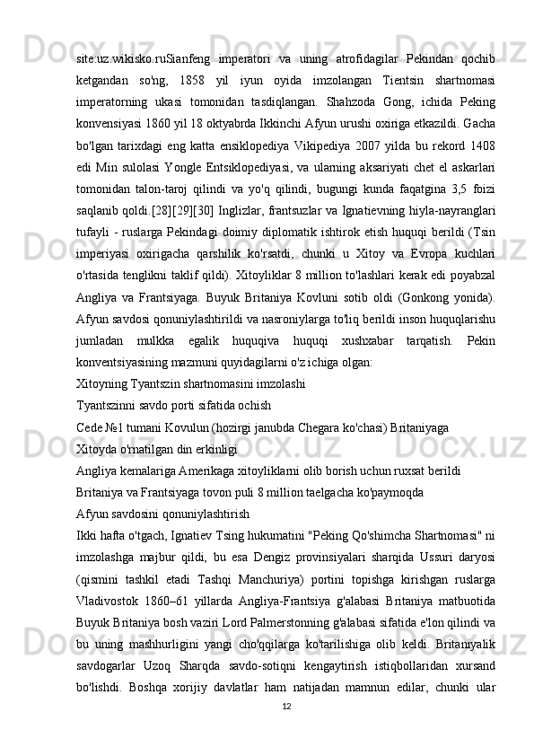 site:uz.wikisko.ruSianfeng   imperatori   va   uning   atrofidagilar   Pekindan   qochib
ketgandan   so'ng,   1858   yil   iyun   oyida   imzolangan   Tientsin   shartnomasi
imperatorning   ukasi   tomonidan   tasdiqlangan.   Shahzoda   Gong,   ichida   Peking
konvensiyasi 1860 yil 18 oktyabrda Ikkinchi Afyun urushi oxiriga etkazildi. Gacha
bo'lgan   tarixdagi   eng   katta   ensiklopediya   Vikipediya   2007   yilda   bu   rekord   1408
edi   Min   sulolasi   Yongle  Entsiklopediyasi,   va   ularning  aksariyati   chet   el   askarlari
tomonidan   talon-taroj   qilindi   va   yo'q   qilindi,   bugungi   kunda   faqatgina   3,5   foizi
saqlanib qoldi.[28][29][30] Inglizlar, frantsuzlar va Ignatievning hiyla-nayranglari
tufayli   -   ruslarga   Pekindagi   doimiy  diplomatik  ishtirok   etish   huquqi   berildi   (Tsin
imperiyasi   oxirigacha   qarshilik   ko'rsatdi,   chunki   u   Xitoy   va   Evropa   kuchlari
o'rtasida tenglikni taklif qildi). Xitoyliklar 8 million to'lashlari kerak edi poyabzal
Angliya   va   Frantsiyaga.   Buyuk   Britaniya   Kovluni   sotib   oldi   (Gonkong   yonida).
Afyun savdosi qonuniylashtirildi va nasroniylarga to'liq berildi inson huquqlarishu
jumladan   mulkka   egalik   huquqiva   huquqi   xushxabar   tarqatish.   Pekin
konventsiyasining mazmuni quyidagilarni o'z ichiga olgan:
Xitoyning Tyantszin shartnomasini imzolashi
Tyantszinni savdo porti sifatida ochish
Cede №1 tumani Kovulun (hozirgi janubda Chegara ko'chasi) Britaniyaga
Xitoyda o'rnatilgan din erkinligi
Angliya kemalariga Amerikaga xitoyliklarni olib borish uchun ruxsat berildi
Britaniya va Frantsiyaga tovon puli 8 million taelgacha ko'paymoqda
Afyun savdosini qonuniylashtirish
Ikki hafta o'tgach, Ignatiev Tsing hukumatini "Peking Qo'shimcha Shartnomasi" ni
imzolashga   majbur   qildi,   bu   esa   Dengiz   provinsiyalari   sharqida   Ussuri   daryosi
(qismini   tashkil   etadi   Tashqi   Manchuriya)   portini   topishga   kirishgan   ruslarga
Vladivostok   1860–61   yillarda   Angliya-Frantsiya   g'alabasi   Britaniya   matbuotida
Buyuk Britaniya bosh vaziri Lord Palmerstonning g'alabasi sifatida e'lon qilindi va
bu   uning   mashhurligini   yangi   cho'qqilarga   ko'tarilishiga   olib   keldi.   Britaniyalik
savdogarlar   Uzoq   Sharqda   savdo-sotiqni   kengaytirish   istiqbollaridan   xursand
bo'lishdi.   Boshqa   xorijiy   davlatlar   ham   natijadan   mamnun   edilar,   chunki   ular
12 