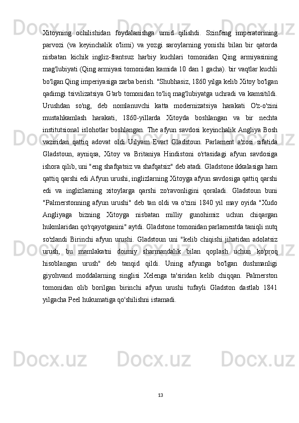 Xitoyning   ochilishidan   foydalanishga   umid   qilishdi.   Szinfeng   imperatorining
parvozi   (va   keyinchalik   o'limi)   va   yozgi   saroylarning   yonishi   bilan   bir   qatorda
nisbatan   kichik   ingliz-frantsuz   harbiy   kuchlari   tomonidan   Qing   armiyasining
mag'lubiyati (Qing armiyasi tomonidan kamida 10 dan 1 gacha). bir vaqtlar kuchli
bo'lgan Qing imperiyasiga zarba berish. "Shubhasiz, 1860 yilga kelib Xitoy bo'lgan
qadimgi tsivilizatsiya  G'arb tomonidan to'liq mag'lubiyatga uchradi va kamsitildi.
Urushdan   so'ng,   deb   nomlanuvchi   katta   modernizatsiya   harakati   O'z-o'zini
mustahkamlash   harakati,   1860-yillarda   Xitoyda   boshlangan   va   bir   nechta
institutsional   islohotlar   boshlangan.   The   afyun   savdosi   keyinchalik  Angliya   Bosh
vaziridan   qattiq   adovat   oldi   Uilyam   Evart   Gladstoun.   Parlament   a'zosi   sifatida
Gladstoun,   ayniqsa,   Xitoy   va   Britaniya   Hindistoni   o'rtasidagi   afyun   savdosiga
ishora qilib, uni "eng shafqatsiz va shafqatsiz" deb atadi. Gladstone ikkalasiga ham
qattiq qarshi edi Afyun urushi, inglizlarning Xitoyga afyun savdosiga qattiq qarshi
edi   va   inglizlarning   xitoylarga   qarshi   zo'ravonligini   qoraladi.   Gladstoun   buni
"Palmerstonning   afyun   urushi"   deb   tan   oldi   va   o'zini   1840   yil   may   oyida   "Xudo
Angliyaga   bizning   Xitoyga   nisbatan   milliy   gunohimiz   uchun   chiqargan
hukmlaridan qo'rqayotganini" aytdi. Gladstone tomonidan parlamentda taniqli nutq
so'zlandi   Birinchi   afyun   urushi.   Gladstoun   uni   "kelib   chiqishi   jihatidan   adolatsiz
urush,   bu   mamlakatni   doimiy   sharmandalik   bilan   qoplash   uchun   ko'proq
hisoblangan   urush"   deb   tanqid   qildi.   Uning   afyunga   bo'lgan   dushmanligi
giyohvand   moddalarning   singlisi   Xelenga   ta'siridan   kelib   chiqqan.   Palmerston
tomonidan   olib   borilgan   birinchi   afyun   urushi   tufayli   Gladston   dastlab   1841
yilgacha Peel hukumatiga qo'shilishni istamadi.
13 