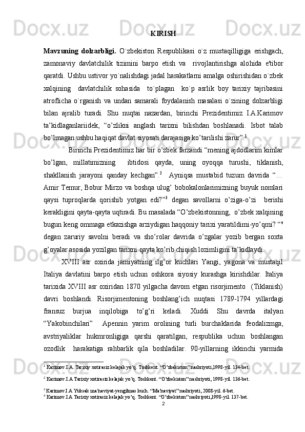 KIRISH
Mavzuning   dolzarbligi.   O`zbеkiston   Rеspublikasi   o`z   musta q illigiga   erishgach,
zamonaviy   davlatchilik   tizimini   barpo   etish   va     rivojlantirishga   alo h ida   e'tibor
q aratdi. Ushbu ustivor yo`nalishdagi jadal harakatlarni amalga oshirishidan o`zbеk
xalqining     davlatchilik   sohasida     to`plagan     ko`p   asrlik   boy   tarixiy   tajribasini
atroflicha   o`rganish   va   undan   samarali   foydalanish   masalasi   o`zining   dolzarbligi
bilan   ajralib   turadi.   Shu   nuqtai   nazardan,   birinchi   Prezidentimiz   I.A.Karimov
ta’kidlaganlariidek,   “o’zlikni   anglash   tarixni   bilishdan   boshlanadi.   Isbot   talab
bo’lmagan ushbu haqiqat davlat siyosati darajasiga ko’tarilishi zarur”. 1
 
             Birinchi Prezidentimiz har bir o’zbek farzandi “mening ajdodlarim kimlar
bo’lgan,   millatimizning     ibtidosi   qayda,   uning   oyoqqa   turushi,   tiklanish,
shakllanish   jarayoni   qanday   kechgan”. 2
    Ayniqsa   mustabid   tuzum   davrida   “…
Amir  Temur, Bobur  Mirzo va boshqa ulug’ bobokalonlarimizning buyuk nomlari
qaysi   tuproqlarda   qorishib   yotgan   edi?” 3
  degan   savollarni   o’ziga-o’zi     berishi
kerakligini qayta-qayta uqtiradi. Bu masalada “O’zbekistonning,  o’zbek xalqining
bugun keng ommaga etkazishga arziydigan haqqoniy tarixi yaratildimi-yo’qmi? “ 4
degan   zaruriy   savolni   beradi   va   sho’rolar   davrida   o’zgalar   yozib   bergan   soxta
g’oyalar asosida yozilgan tarixni qayta ko’rib chiqish lozimligini ta’kidlaydi.
XVIII   asr   охirida   jamiyatning   ilg’оr   kuchlari   Yangi,   yagоna   va   mustaqil
Italiya   davlatini   barpо   etish   uchun   оshkоra   siyosiy   kurashga   kirishdilar.   Italiya
tariхida   XVIII   asr   охiridan   1870   yilgacha   davоm   etgan   risоrjimеntо     (Tiklanish)
davri   bоshlandi.   Risоrjimеntоning   bоshlang’ich   nuqtasi   1789-1794   yillardagi
fransuz   burjua   inqilоbiga   to’g’ri   kеladi.   Хuddi   Shu   davrda   italyan
“Yakоbinchilari”     Apеnnin   yarim   оrоlining   turli   burchaklarida   fеоdalizmga,
avstriyaliklar   hukmrоnligiga   qarshi   qaratilgan,   rеspublika   uchun   bоshlangan
оzоdlik     harakatiga   rahbarlik   qila   bоshladilar.   90-yillarning   ikkinchi   yarmida
1
  Karimov.I.A. Tarixiy xotirasiz kelajak yo’q. Toshkent. “O’zbekiston” nashriyoti,1998-yil. 134-bet.
2
 Karimov.I.A Tarixiy xotirasiz kelajak yo’q. Toshkent. “O’zbekiston” nashriyoti, 1998-yil. 136-bet.
3
  Karimov.I.A Yuksak ma’naviyat-yengilmas kuch. “Ma’naviyat” nashriyoti, 2008-yil. 6-bet.
4
 Karimov.I.A Tarixiy xotirasiz kelajak yo’q. Toshkent. “O’zbekiston” nashriyoti,1998-yil. 137-bet.
2 