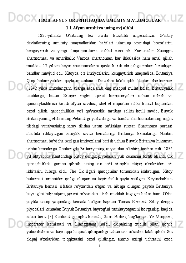 I BOB.  AFYUN URUSHI HAQIDA UMUMIY MA'LUMOTLAR 
1.1 Afyun urushi va uning avj olishi
1850-yillarda   G'arbning   tez   o'sishi   kuzatildi   imperializm.   G'arbiy
davlatlarning   umumiy   maqsadlaridan   ba'zilari   ularning   xorijdagi   bozorlarini
kengaytirish   va   yangi   aloqa   portlarini   tashkil   etish   edi.   Frantsuzlar   Xuangpu
shartnomasi   va   amerikalik   Vanxia   shartnomasi   har   ikkalasida   ham   amal   qilish
muddati   12   yildan   keyin   shartnomalarni   qayta   ko'rib   chiqishga   imkon   beradigan
bandlar   mavjud   edi.   Xitoyda   o'z   imtiyozlarini   kengaytirish   maqsadida,   Britaniya
Qing   hokimiyatidan   qayta   muzokara   o'tkazishni   talab   qildi   Nankin   shartnomasi
(1842   yilda   imzolangan),   ularga   asoslanib   eng   maqbul   millat   holat.   Britaniyalik
talablarga,   butun   Xitoyni   ingliz   tijorat   kompaniyalari   uchun   ochish   va
qonuniylashtirish   kiradi   afyun   savdosi,   chet   el   importini   ichki   tranzit   bojlaridan
ozod   qilish,   qaroqchilikka   yo'l   qo'ymaslik,   tartibga   solish   kouli   savdo,   Buyuk
Britaniyaning elchisining Pekindagi yashashiga va barcha shartnomalarning ingliz
tilidagi   versiyasining   xitoy   tilidan   ustun   bo'lishiga   ruxsat.   Shartnoma   portlari
atrofida   ishlaydigan   xitoylik   savdo   kemalariga   Britaniya   kemalariga   Nankin
shartnomasi bo'yicha berilgan imtiyozlarni berish uchun Buyuk Britaniya hukumati
ushbu kemalarga Gonkongda  Britaniyaning  ro'yxatdan  o'tishini  taqdim  etdi. 1856
yil oktyabrda Kantondagi  Xitoy dengiz piyodalari  yuk kemasini  tortib olishdi  Ok
qaroqchilikda   gumon   qilinib,   uning   o'n   to'rt   xitoylik   ekipaj   a'zolaridan   o'n
ikkitasini   hibsga   oldi.   The   Ok   ilgari   qaroqchilar   tomonidan   ishlatilgan,   Xitoy
hukumati   tomonidan   qo'lga   olingan   va   keyinchalik   qayta   sotilgan.   Keyinchalik   u
Britaniya   kemasi   sifatida   ro'yxatdan   o'tgan   va   hibsga   olingan   paytda   Britaniya
bayrog'ini hilpiratgan, garchi ro'yxatdan o'tish muddati tugagan bo'lsa ham. O'sha
paytda   uning   yaqinidagi   kemada   bo'lgan   kapitan   Tomas   Kennedi   Xitoy   dengiz
piyodalari kemadan Buyuk Britaniya bayrog'ini tushirayotganini ko'rganligi haqida
xabar  berdi.[8]   Kantondagi  ingliz  konsuli,  Garri  Parkes,  bog'langan  Ye  Mingxen,
imperator   komissari   va   Liangguang   noibi,   ekipajning   zudlik   bilan   qo'yib
yuborilishini va bayroqqa haqorat qilinganligi uchun uzr so'rashni talab qilish. Siz
ekipaj   a'zolaridan   to'qqiztasini   ozod   qildingiz,   ammo   oxirgi   uchtasini   ozod
5 