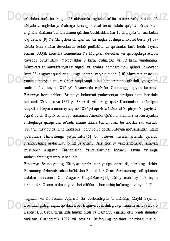 qilishdan   bosh   tortdingiz.   23   oktyabrda   inglizlar   to'rtta   to'siqni   yo'q   qildilar.   25
oktyabrda   inglizlarga   shaharga   kirishga   ruxsat   berish   talabi   qo'yildi.   Ertasi   kuni
inglizlar shaharni bombardimon qilishni boshladilar, har 10 daqiqada bir martadan
o'q uzdilar.[9]  Ye Mingchen  olingan har  bir  ingliz boshiga  mukofot  berdi.[9]  29-
oktabr   kuni   shahar   devorlarida   teshik   portlatildi   va   qo'shinlar   kirib   keldi,   Jeyms
Kinan   (AQSh   konsuli)   tomonidan   Ye   Mingxen   devorlari   va   qarorgohiga   AQSh
bayrog'i   o'rnatildi.[9]   Yo'qotishlar   3   kishi   o'ldirilgan   va   12   kishi   yaralangan.
Muzokaralar   muvaffaqiyatsiz   tugadi   va   shahar   bombardimon   qilindi.   6-noyabr
kuni 23-jangovar qurollar hujumga uchradi va yo'q qilindi.[10] Muzokaralar uchun
pauzalar   mavjud   edi,   inglizlar   vaqti-vaqti   bilan   bombardimon   qilishdi,   yong'inlar
sodir   bo'ldi,   keyin   1857   yil   5-yanvarda   inglizlar   Gonkongga   qaytib   kelishdi.
Britaniya   kechikishlari.   Britaniya   hukumati   parlamentga   berilgan   ovoz   berishda
yutqazdi Ok voqea va 1857 yil 3 martda yil oxiriga qadar Kantonda sodir bo'lgan
voqealar. Keyin a umumiy saylov 1857 yil aprelida hukumat ko'pligini ko'paytirdi.
Aprel oyida Buyuk Britaniya hukumati Amerika Qo'shma Shtatlari va Rossiyadan
ittifoqlarga   qiziqishini   so'radi,   ammo   ikkala   tomon   ham   bu   taklifni   rad   etishdi.
1857 yil may oyida Hind muttabiri jiddiy bo'lib qoldi. Xitoyga mo'ljallangan ingliz
qo'shinlari   Hindistonga   yo'naltirildi,[6]   bu   ustuvor   masala   sifatida   qaraldi.
Frantsiyaning   aralashuvi .   Ning   bajarilishi   Parij   xorijiy   vakolatxonalari   jamiyati
missioner   Auguste   Chapdelaine   frantsuzlarning   Ikkinchi   afyun   urushiga
aralashishining rasmiy sababi edi.
Frantsiya   Britaniyaning   Xitoyga   qarshi   aktsiyasiga   qo'shildi,   ularning   elchisi
Baronning shikoyati  sabab  bo'ldi  Jan-Baptist  Lui  Gros,  frantsuzning  qatl  qilinishi
ustidan   missioner,   Ota   Auguste   Chapdelaine,[11]   Xitoy   mahalliy   hokimiyati
tomonidan Guansi o'sha paytda chet elliklar uchun ochiq bo'lmagan viloyat.[12]
Inglizlar   va   frantsuzlar   Admiral   Sir   boshchiligida   birlashdilar   Maykl   Seymur.
Boshchiligidagi ingliz qo'shini Lord Elginva boshchiligidagi frantsuz armiyasi Jan-
Baptist   Lui   Gros,   birgalikda   hujum   qildi   va   Kantonni   egallab   oldi   (endi   shunday
tanilgan   Guanchjou)   1857   yil   oxirida.   Ittifoqning   qo'shma   qo'mitasi   tuzildi.
6 