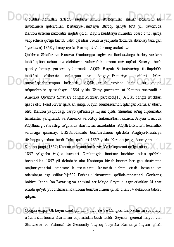 G'oliblar   nomidan   tartibni   saqlash   uchun   ittifoqchilar   shahar   hokimini   asl
lavozimida   qoldirdilar.   Britaniya-Frantsiya   ittifoqi   qariyb   to'rt   yil   davomida
Kanton ustidan nazoratni saqlab qoldi.   Keyin koalitsiya shimolni bosib o'tib, qisqa
vaqt ichida qo'lga kiritdi Taku qal'alari Tientsin yaqinida (hozirda shunday tanilgan
Tyantszin) 1858 yil may oyida.   Boshqa davlatlarning aralashuvi
Qo'shma   Shtatlar   va   Rossiya   Gonkongga   ingliz   va   frantsuzlarga   harbiy   yordam
taklif   qilish   uchun   o'z   elchilarini   yuborishdi,   ammo   oxir-oqibat   Rossiya   hech
qanday   harbiy   yordam   yubormadi.   AQSh   Buyuk   Britaniyaning   ittifoqchilik
taklifini   e'tiborsiz   qoldirgan   va   Angliya-Frantsiya   kuchlari   bilan
muvofiqlashtirmagan   bo'lsa-da,   AQSh   urush   paytida   kichik   bir   vaqtda
to'qnashuvda   qatnashgan.   1856   yilda   Xitoy   garnizoni   at   Kanton   snaryadli   a
Amerika   Qo'shma   Shtatlari   dengiz   kuchlari   paroxod;[10]   AQSh   dengiz   kuchlari
qasos oldi Pearl River qal'alari jangi. Keyin bombardimon qilingan kemalar ularni
olib,   Kanton   yaqinidagi   daryo   qal'alariga   hujum   qildi.   Shundan   so'ng   diplomatik
harakatlar   yangilandi   va   Amerika   va   Xitoy   hukumatlari   Ikkinchi   Afyun   urushida
AQShning betarafligi to'g'risida shartnoma imzoladilar. AQSh hukumati betaraflik
va'dasiga   qaramay,   USSSan-Jasinto   bombardimon   qilishda   Angliya-Frantsiya
ittifoqiga   yordam   berdi   Taku   qal'alari   1859   yilda.   Kanton   jangi   Asosiy   maqola:
Kanton jangi (1857)   Kanton qulaganidan keyin Ye Mingxenni qo'lga olish
1857   yilgacha   ingliz   kuchlari   Gonkongda   frantsuz   kuchlari   bilan   qo'shila
boshladilar.   1857   yil   dekabrda   ular   Kantonga   kirish   huquqi   berilgan   shartnoma
majburiyatlarini   bajarmaslik   masalasini   ko'tarish   uchun   etarli   kemalar   va
odamlarga   ega   edilar.[6]:502   Parkes   ultimatumni   qo'llab-quvvatladi   Gonkong
hokimi   Janob   Jon   Bowring   va   admiral   ser   Maykl   Seymur,   agar   erkaklar   24   soat
ichida qo'yib yuborilmasa, Kantonni bombardimon qilish bilan 14 dekabrda tahdid
qilgan.
Qolgan ekipaj Ok keyin ozod qilindi, Vazir Ye Ye Mingxendan kechirim so'ramay,
u   ham   shartnoma   shartlarini   bajarishdan   bosh   tortdi.   Seymur,   general-mayor   van
Straubenzi   va   Admiral   de   Genouilly   buyruq   bo'yicha   Kantonga   hujum   qilish
7 