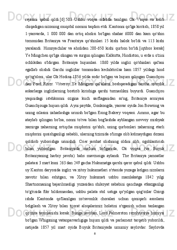 rejasini   qabul   qildi.[6]:503   Ushbu   voqea   sifatida   tanilgan   Ok   Voqea   va   kelib
chiqadigan nizoning muqobil nomini taqdim etdi. Kantonni qo'lga kiritish, 1858 yil
1-yanvarda,   1   000   000   dan   ortiq   aholisi   bo'lgan   shahar   6000   dan   kam   qo'shin
tomonidan   Britaniya   va   Frantsiya   qo'shinlari   15   kishi   halok   bo'ldi   va   113   kishi
yaralandi.   Himoyachilar   va   aholidan   200-650   kishi   qurbon   bo'ldi.[iqtibos   kerak]
Ye Mingchen qo'lga olingan va surgun qilingan Kalkutta, Hindiston, u erda u o'zini
ochlikdan   o'ldirgan.   Britaniya   hujumlari.   1860   yilda   ingliz   qo'shinlari   qal'ani
egallab   olishdi   Garchi   inglizlar   tomonidan   kechiktirilsa   ham   1857   yildagi   hind
qo'zg'oloni, ular Ok Hodisa 1856 yilda sodir bo'lgan va hujum qilingan Guanchjou
dan   Pearl   River.   Vitseroy   Ye   Mingxen   qal'alarni   boshqaradigan   barcha   xitoylik
askarlarga   inglizlarning   bostirib   kirishiga   qarshi   turmaslikni   buyurdi.   Guanchjou
yaqinidagi   istehkomni   ozgina   kuch   sarflaganidan   so'ng,   Britaniya   armiyasi
Guanchjouga hujum qildi. Ayni paytda, Gonkongda, yanvar oyida Jon Bowring va
uning  oilasini  zaharlashga   urinish   bo'lgan  Esing  Bakery  voqeasi.  Ammo,  agar   bu
ataylab   qilingan   bo'lsa,   nonni   to'rva   bilan   bog'lashda   ayblangan   novvoy   mishyak
xamirga   zaharning   ortiqcha   miqdorini   qo'shib,   uning   qurbonlari   zaharning   etarli
miqdorini qusishganligi sababli, ularning tizimida o'limga olib kelmaydigan dozani
qoldirib   yuborishga   urinishdi.   Crier   jarohat   olishning   oldini   olib,   ogohlantirish
bilan   yuborilgan.   Britaniyada   ma'lum   bo'lganida,   Ok   voqea   (va   Buyuk
Britaniyaning   harbiy   javobi)   bahs   mavzusiga   aylandi.   The   Britaniya   jamoatlar
palatasi 3 mart kuni 263 dan 249 gacha Hukumatga qarshi qaror qabul qildi: Ushbu
uy Kanton daryosida ingliz va xitoy hukumatlari o'rtasida yuzaga kelgan nizolarni
xavotir   bilan   eshitgan;   va   Xitoy   hukumati   ushbu   mamlakatga   1842   yilgi
Shartnomaning   bajarilmasligi   yuzasidan   shikoyat   sababini   qanchaga   etkazganligi
to'g'risida   fikr   bildirmasdan,   ushbu   palata   stol   ustiga   qo'yilgan   qog'ozlar   Oxirgi
ishda   Kantonda   qo'llanilgan   zo'ravonlik   choralari   uchun   qoniqarli   asoslarni
belgilash   va   Xitoy   bilan   tijorat   aloqalarimiz   holatini   o'rganish   uchun   tanlangan
qo'mita tayinlanishi  kerak. Bunga javoban, Lord Palmerston rezolyutsiya homiysi
bo'lgan Whigsning  vatanparvarligiga hujum  qildi  va parlament  tarqatib yuborildi,
natijada   1857   yil   mart   oyida   Buyuk   Britaniyada   umumiy   saylovlar.   Saylovda
8 